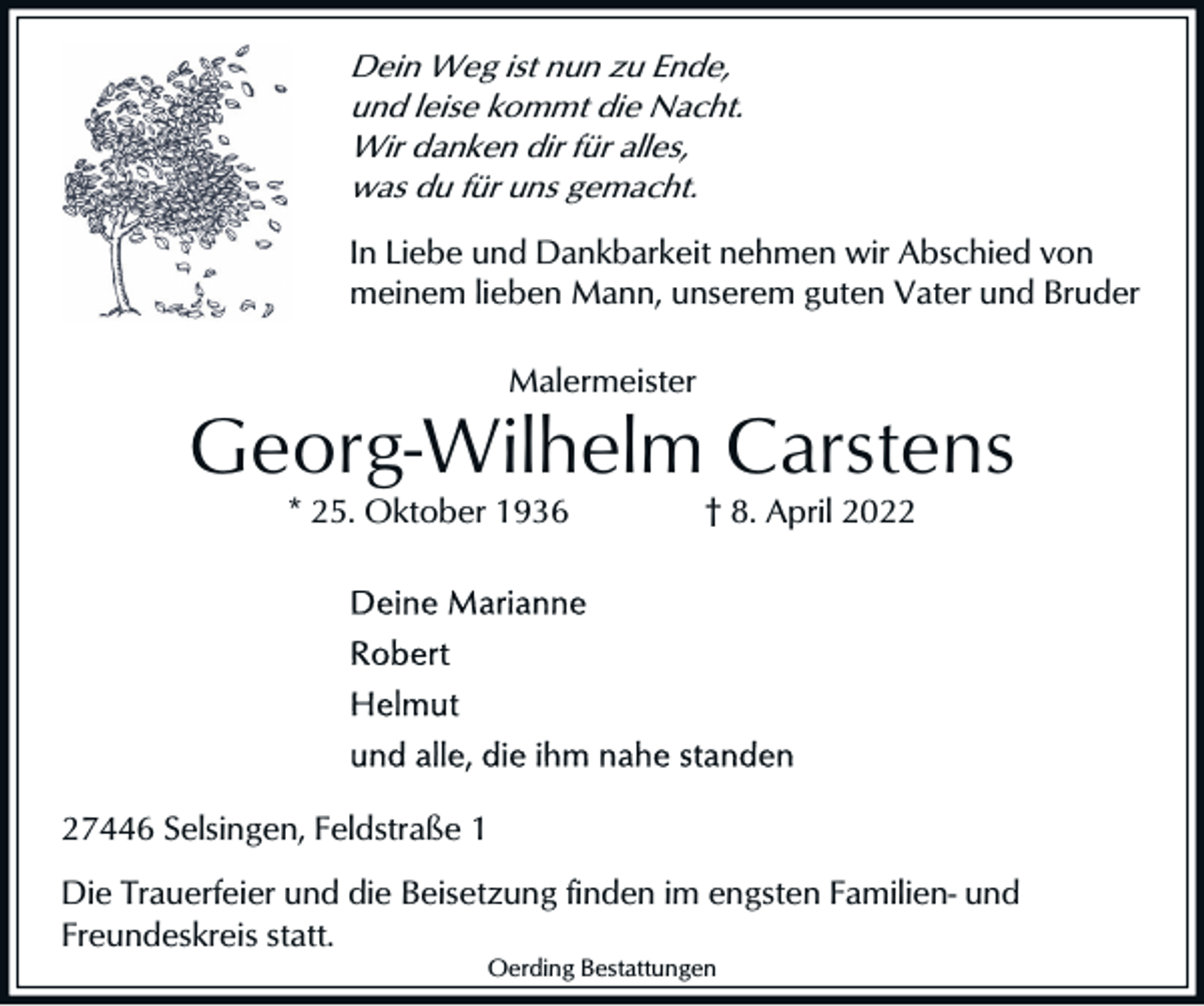 <p>Dein Weg ist nun zu Ende,<br />und leise kommt die Nacht.<br />Wir danken dir für alles,<br />was du für uns gemacht.</p><p>In Liebe und Dankbarkeit nehmen wir Abschied von<br />meinem lieben Mann, unserem guten Vater und Bruder<br />Malermeister</p><p>Georg-Wilhelm Carstens<br />* 25. Oktober 1936</p><p>† 8. April 2027446 Selsingen, Feldstraße 1<br />Die Trauerfeier und die Beisetzung finden im engsten Familien- und<br />Freundeskreis statt.<br />Oerding Bestattungen</p>