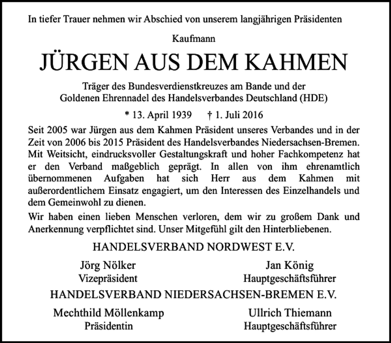 <p>In tiefer Trauer nehmen wir Abschied von unserem langjährigen Präsidenten<br />Kaufmann</p><p>JÜRGEN AUS DEM KAHMEN<br />Träger des Bundesverdienstkreuzes am Bande und der<br />Goldenen Ehrennadel des Handelsverbandes Deutschland (HDE)<br />* 13. April 1939 † 1. Juli 2016<br />Seit 2005 war Jürgen aus dem Kahmen Präsident unseres Verbandes und in der<br />Zeit von 2006 bis 2015 Präsident des Handelsverbandes Niedersachsen-Bremen.<br />Mit Weitsicht, eindrucksvoller Gestaltungskraft und hoher Fachkompetenz hat<br />er den Verband maßgeblich geprägt. In allen von ihm ehrenamtlich<br />übernommenen Aufgaben hat sich Herr aus dem Kahmen mit<br />außerordentlichem Einsatz engagiert, um den Interessen des Einzelhandels und<br />dem Gemeinwohl zu dienen.<br />Wir haben einen lieben Menschen verloren, dem wir zu großem Dank und<br />Anerkennung verpflichtet sind. Unser Mitgefühl gilt den Hinterbliebenen.</p><p>HANDELSVERBAND NORDWEST E.V.<br />Jörg Nölker</p><p>Vizepräsident</p><p>Jan König</p><p>Hauptgeschäftsführer</p><p>HANDELSVERBAND NIEDERSACHSEN-BREMEN E.V.<br />Mechthild Möllenkamp<br />Ullrich Thiemann<br />Präsidentin</p><p>Hauptgeschäftsführer</p>