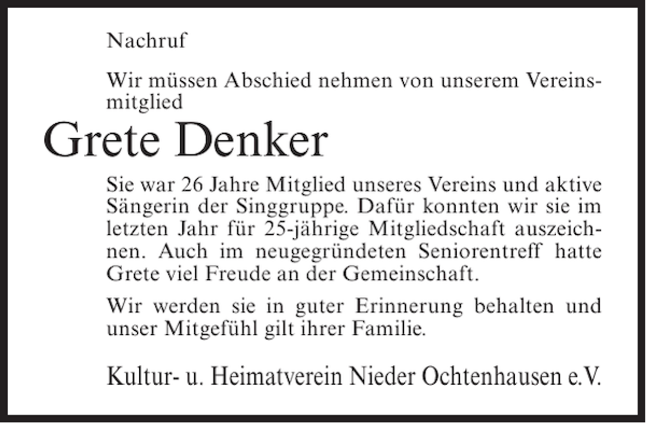 <p>Nachruf<br />Wir müssen Abschied nehmen von unserem Vereinsmitglied</p><p>Grete Denker</p><p>Sie war 26 Jahre Mitglied unseres Vereins und aktive<br />Sängerin der Singgruppe. Dafür konnten wir sie im<br />letzten Jahr für 25-jährige Mitgliedschaft auszeichnen. Auch im neugegründeten Seniorentreff hatte<br />Grete viel Freude an der Gemeinschaft.<br />Wir werden sie in guter Erinnerung behalten und<br />unser Mitgefühl gilt ihrer Familie.</p><p>Kultur- u. Heimatverein Nieder Ochtenhausen e.V.</p>