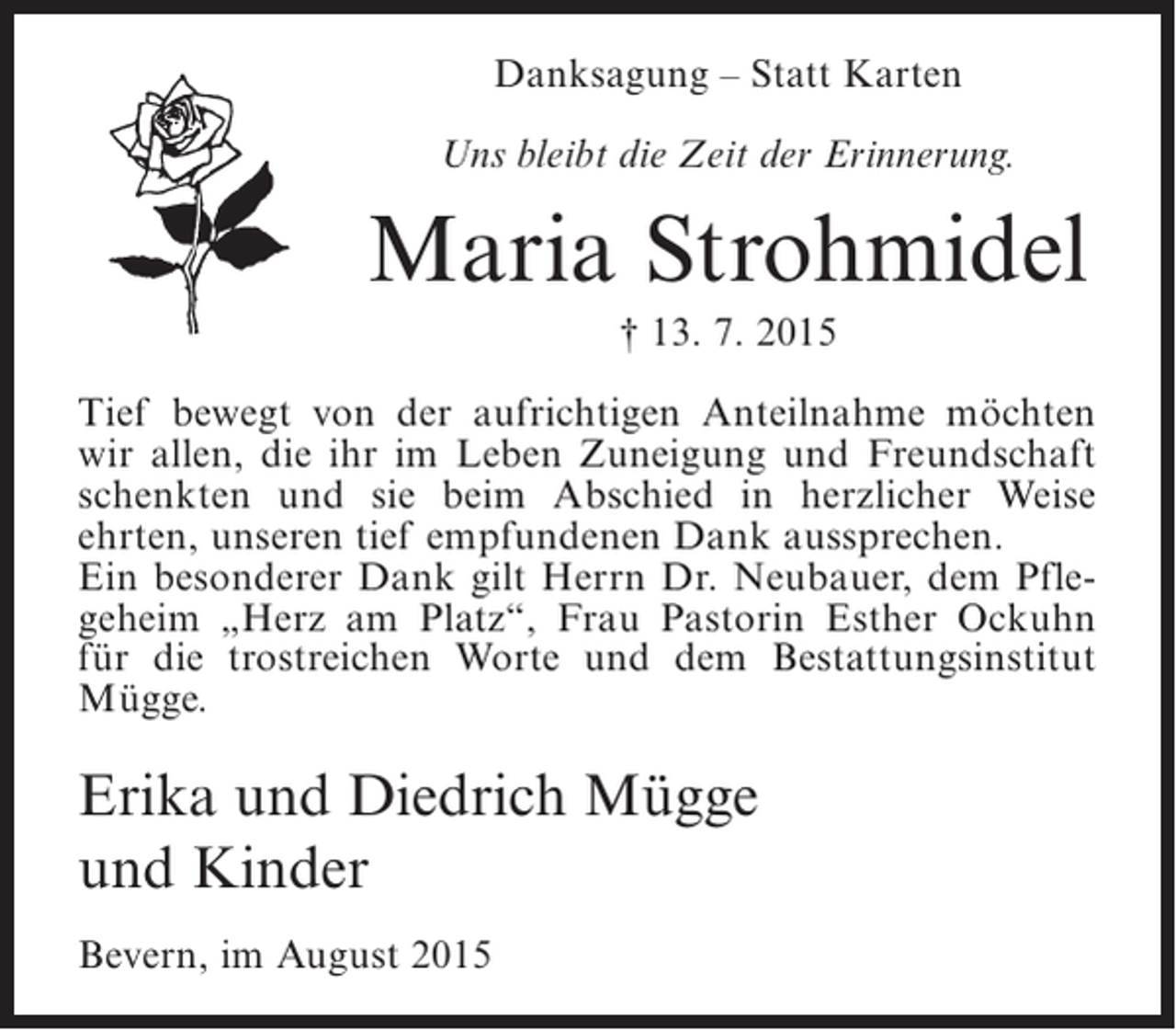 <p>Danksagung – Statt Karten<br />Uns bleibt die Zeit der Erinnerung.</p><p>Maria Strohmidel<br />† 13. 7. 2015<br />Tief bewegt von der aufrichtigen Anteilnahme möchten<br />wir allen, die ihr im Leben Zuneigung und Freundschaft<br />schenkten und sie beim Abschied in herzlicher Weise<br />ehrten, unseren tief empfundenen Dank aussprechen.<br />Ein besonderer Dank gilt Herrn Dr. Neubauer, dem Pflegeheim „Herz am Platz“, Frau Pastorin Esther Ockuhn<br />für die trostreichen Worte und dem Bestattungsinstitut<br />Mügge.</p><p>Erika und Diedrich Mügge<br />und Kinder<br />Bevern, im August 2015</p>