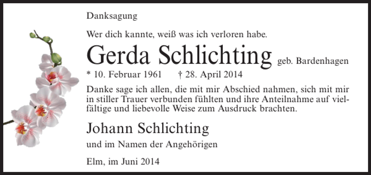 <p>Danksagung<br />Wer dich kannte, weiß was ich verloren habe.</p><p>Gerda Schlichting<br />* 10. Februar 1961</p><p>geb. Bardenhagen</p><p>† 28. April 2014</p><p>Danke sage ich allen, die mit mir Abschied nahmen, sich mit mir<br />in stiller Trauer verbunden fühlten und ihre Anteilnahme auf vielfältige und liebevolle Weise zum Ausdruck brachten.</p><p>Johann Schlichting<br />und im Namen der Angehörigen<br />Elm, im Juni 2014</p>