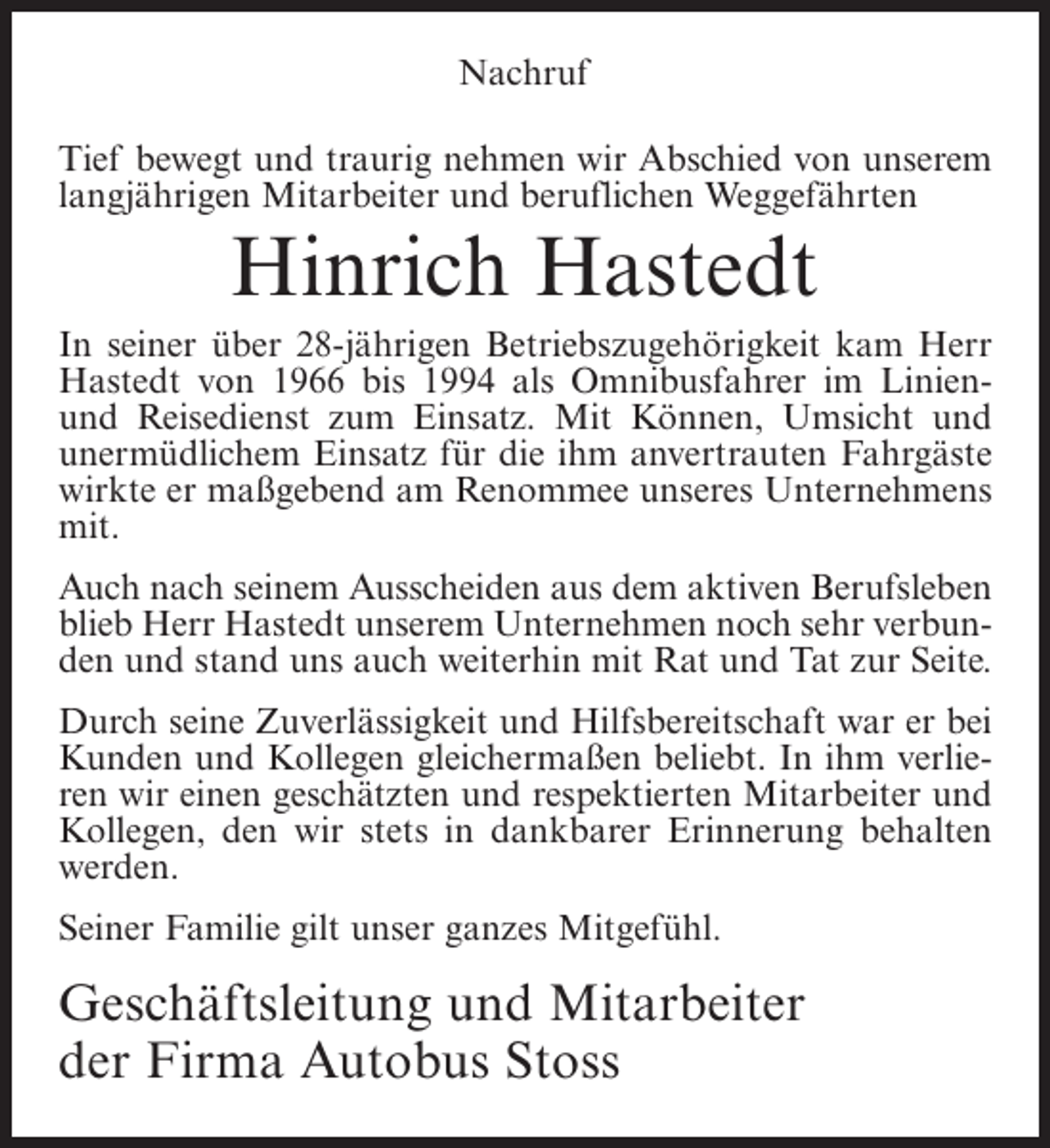 <p>Nachruf<br />Tief bewegt und traurig nehmen wir Abschied von unserem<br />langjährigen Mitarbeiter und beruflichen Weggefährten</p><p>Hinrich Hastedt<br />In seiner über 28-jährigen Betriebszugehörigkeit kam Herr<br />Hastedt von 1966 bis 1994 als Omnibusfahrer im Linienund Reisedienst zum Einsatz. Mit Können, Umsicht und<br />unermüdlichem Einsatz für die ihm anvertrauten Fahrgäste<br />wirkte er maßgebend am Renommee unseres Unternehmens<br />mit.<br />Auch nach seinem Ausscheiden aus dem aktiven Berufsleben<br />blieb Herr Hastedt unserem Unternehmen noch sehr verbunden und stand uns auch weiterhin mit Rat und Tat zur Seite.<br />Durch seine Zuverlässigkeit und Hilfsbereitschaft war er bei<br />Kunden und Kollegen gleichermaßen beliebt. In ihm verlieren wir einen geschätzten und respektierten Mitarbeiter und<br />Kollegen, den wir stets in dankbarer Erinnerung behalten<br />werden.<br />Seiner Familie gilt unser ganzes Mitgefühl.</p><p>Geschäftsleitung und Mitarbeiter<br />der Firma Autobus Stoss</p>