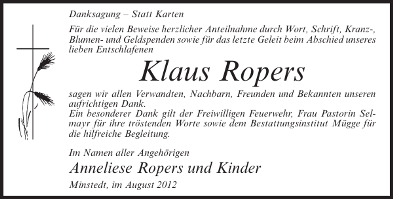 <p>Danksagung – Statt Karten<br />Für die vielen Beweise herzlicher Anteilnahme durch Wort, Schrift, Kranz-,<br />Blumen- und Geldspenden sowie für das letzte Geleit beim Abschied unseres<br />lieben Entschlafenen</p><p>Klaus Ropers<br />sagen wir allen Verwandten, Nachbarn, Freunden und Bekannten unseren<br />aufrichtigen Dank.<br />Ein besonderer Dank gilt der Freiwilligen Feuerwehr, Frau Pastorin Selmayr für ihre tröstenden Worte sowie dem Bestattungsinstitut Mügge für<br />die hilfreiche Begleitung.<br />Im Namen aller Angehörigen</p><p>Anneliese Ropers und Kinder<br />Minstedt, im August 2012</p>