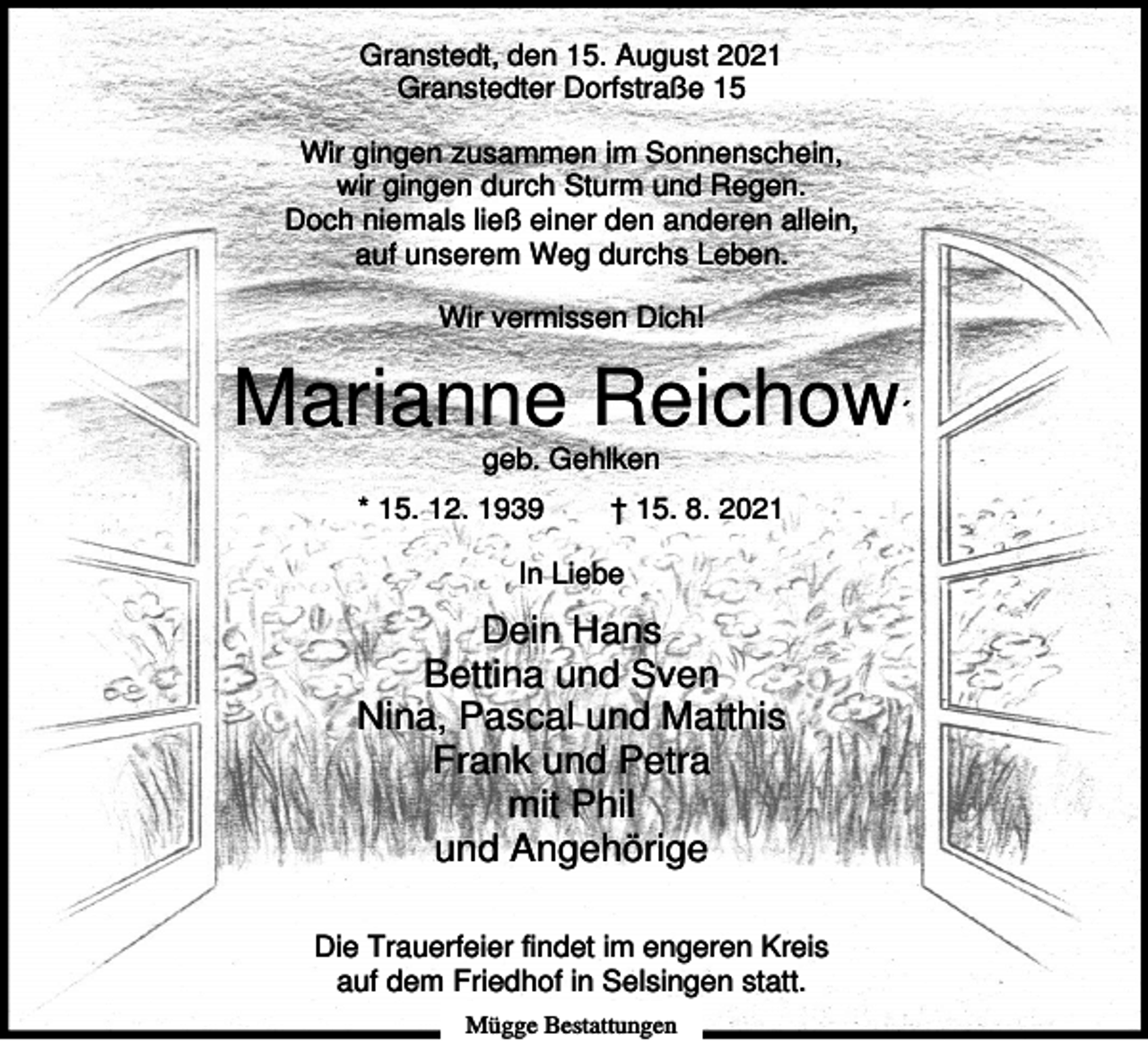 <p>Granstedt, den 15. August 2021<br />Granstedter Dorfstraße 15<br />Wir gingen zusammen im Sonnenschein,<br />wir gingen durch Sturm und Regen.<br />Doch niemals ließ einer den anderen allein,<br />auf unserem Weg durchs Leben.<br />Wir vermissen Dich!</p><p>Marianne Reichow´<br />geb. Gehlken<br />* 15. 12. 1939</p><p>† 15. 8. 2021</p><p>In Liebe</p><p>Dein Hans<br />Bettina und Sven<br />Nina, Pascal und Matthis<br />Frank und Petra<br />mit Phil<br />und Angehörige<br />Die Trauerfeier findet im engeren Kreis<br />auf dem Friedhof in Selsingen statt.<br />Mügge Bestattungen</p>