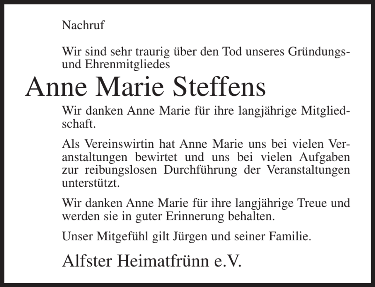 <p>Nachruf<br />Wir sind sehr traurig über den Tod unseres Gründungsund Ehrenmitgliedes</p><p>Anne Marie Steffens</p><p>Wir danken Anne Marie für ihre langjährige Mitgliedschaft.<br />Als Vereinswirtin hat Anne Marie uns bei vielen Veranstaltungen bewirtet und uns bei vielen Aufgaben<br />zur reibungslosen Durchführung der Veranstaltungen<br />unterstützt.<br />Wir danken Anne Marie für ihre langjährige Treue und<br />werden sie in guter Erinnerung behalten.<br />Unser Mitgefühl gilt Jürgen und seiner Familie.</p><p>Alfster Heimatfrünn e.V.</p>
