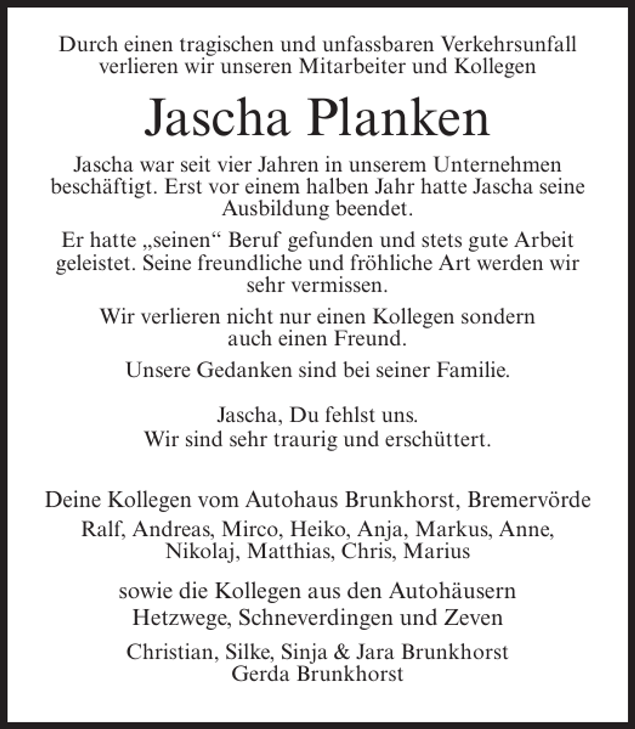 <p>Durch einen tragischen und unfassbaren Verkehrsunfall<br />verlieren wir unseren Mitarbeiter und Kollegen</p><p>Jascha Planken<br />Jascha war seit vier Jahren in unserem Unternehmen<br />beschäftigt. Erst vor einem halben Jahr hatte Jascha seine<br />Ausbildung beendet.<br />Er hatte „seinen“ Beruf gefunden und stets gute Arbeit<br />geleistet. Seine freundliche und fröhliche Art werden wir<br />sehr vermissen.<br />Wir verlieren nicht nur einen Kollegen sondern<br />auch einen Freund.<br />Unsere Gedanken sind bei seiner Familie.<br />Jascha, Du fehlst uns.<br />Wir sind sehr traurig und erschüttert.</p><p>Deine Kollegen vom Autohaus Brunkhorst, Bremervörde<br />Ralf, Andreas, Mirco, Heiko, Anja, Markus, Anne,<br />Nikolaj, Matthias, Chris, Marius</p><p>sowie die Kollegen aus den Autohäusern<br />Hetzwege, Schneverdingen und Zeven<br />Christian, Silke, Sinja &amp; Jara Brunkhorst<br />Gerda Brunkhorst</p>