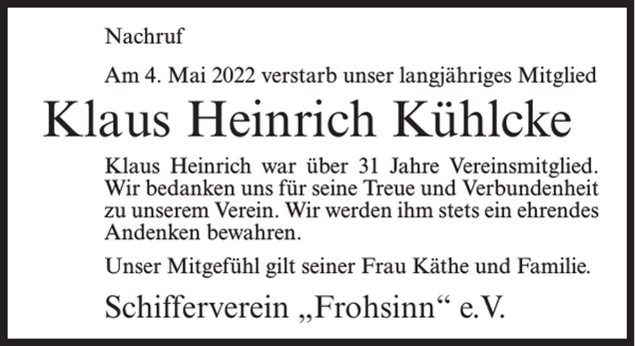 <p>Nachruf<br />Am 4. Mai 2022 verstarb unser langjähriges Mitglied</p><p>Klaus Heinrich Kühlcke<br />Klaus Heinrich war über 31 Jahre Vereinsmitglied.<br />Wir bedanken uns für seine Treue und Verbundenheit<br />zu unserem Verein. Wir werden ihm stets ein ehrendes<br />Andenken bewahren.<br />Unser Mitgefühl gilt seiner Frau Käthe und Familie.</p><p>Schifferverein „Frohsinn“ e.V.</p>