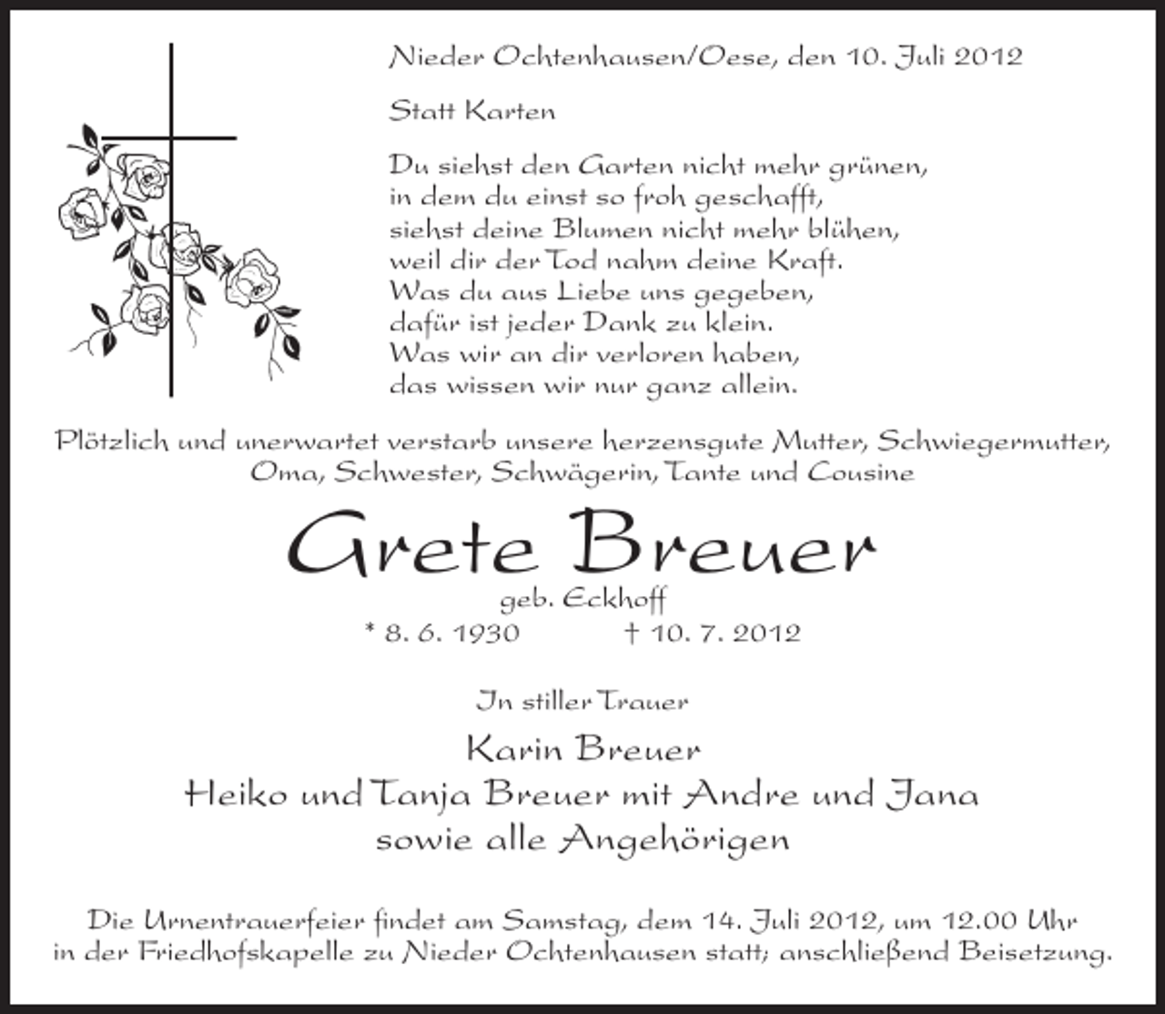 <p>Nieder Ochtenhausen/Oese, den 10. Juli 2012<br />Statt Karten<br />Du siehst den Garten nicht mehr grünen,<br />in dem du einst so froh geschafft,<br />siehst deine Blumen nicht mehr blühen,<br />weil dir der Tod nahm deine Kraft.<br />Was du aus Liebe uns gegeben,<br />dafür ist jeder Dank zu klein.<br />Was wir an dir verloren haben,<br />das wissen wir nur ganz allein.<br />Plötzlich und unerwartet verstarb unsere herzensgute Mutter, Schwiegermutter,<br />Oma, Schwester, Schwägerin, Tante und Cousine</p><p>Grete Breuer<br />geb. Eckhoff<br />* 8. 6. 1930<br />† 10. 7. 2012<br />In stiller Trauer</p><p>Karin Breuer<br />Heiko und Tanja Breuer mit Andre und Jana<br />sowie alle Angehörigen<br />Die Urnentrauerfeier ﬁndet am Samstag, dem 14. Juli 2012, um 12.00 Uhr<br />in der Friedhofskapelle zu Nieder Ochtenhausen statt; anschließend Beisetzung.</p>
