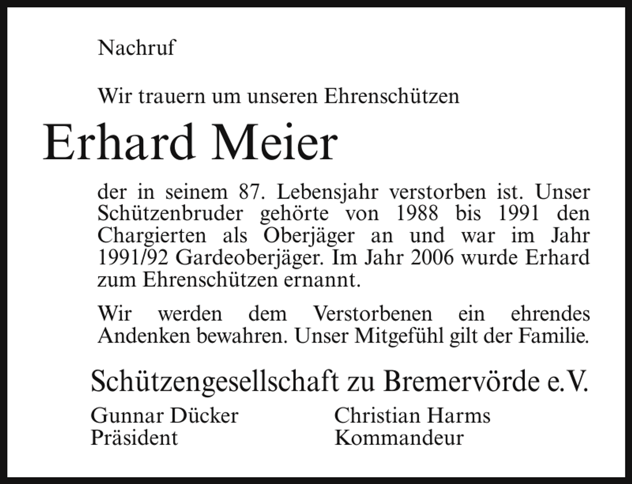 <p>Nachruf<br />Wir trauern um unseren Ehrenschützen</p><p>Erhard Meier</p><p>der in seinem 87. Lebensjahr verstorben ist. Unser<br />Schützenbruder gehörte von 1988 bis 1991 den<br />Chargierten als Oberjäger an und war im Jahr<br />1991/92 Gardeoberjäger. Im Jahr 2006 wurde Erhard<br />zum Ehrenschützen ernannt.<br />Wir werden dem Verstorbenen ein ehrendes<br />Andenken bewahren. Unser Mitgefühl gilt der Familie.</p><p>Schützengesellschaft zu Bremervörde e.V.<br />Gunnar Dücker<br />Präsident</p><p>Christian Harms<br />Kommandeur</p>