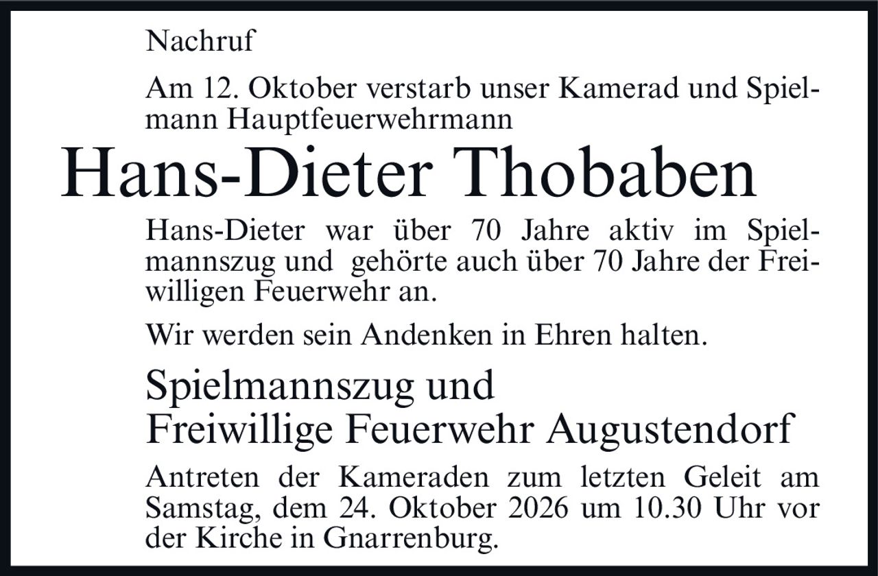 <p><strong>Nachruf</strong></p><p>Am 12. Oktober verstarb unser Kamerad und Spielmann Hauptfeuerwehrmann</p><p><strong>Hans-Dieter Thobaben</strong></p><p>Hans-Dieter war über 70 Jahre aktiv im Spielmannszug und gehörte auch über 70 Jahre der Freiwilligen Feuerwehr an.</p><p>Wir werden sein Andenken in Ehren halten.</p><p><strong>Spielmannszug und<br>Freiwillige Feuerwehr Augustendorf</strong></p><p>Antreten der Kameraden zum letzten Geleit am Samstag, dem 24. Oktober 2026 um 10.30 Uhr vor der Kirche in Gnarrenburg.</p>