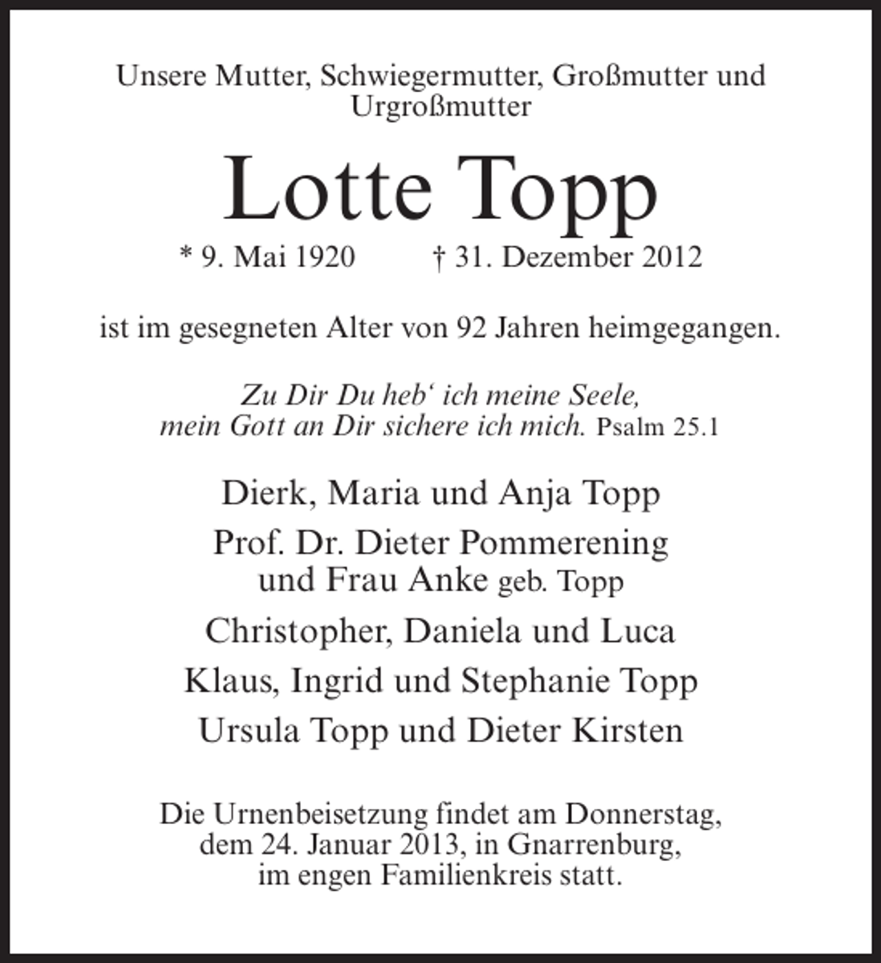 <p>Unsere Mutter, Schwiegermutter, Großmutter und<br />Urgroßmutter</p><p>Lotte Topp<br />* 9. Mai 1920</p><p>† 31. Dezember 2012</p><p>ist im gesegneten Alter von 92 Jahren heimgegangen.<br />Zu Dir Du heb‘ ich meine Seele,<br />mein Gott an Dir sichere ich mich. Psalm 25.1</p><p>Dierk, Maria und Anja Topp<br />Prof. Dr. Dieter Pommerening<br />und Frau Anke geb. Topp<br />Christopher, Daniela und Luca<br />Klaus, Ingrid und Stephanie Topp<br />Ursula Topp und Dieter Kirsten<br />Die Urnenbeisetzung findet am Donnerstag,<br />dem 24. Januar 2013, in Gnarrenburg,<br />im engen Familienkreis statt.</p>