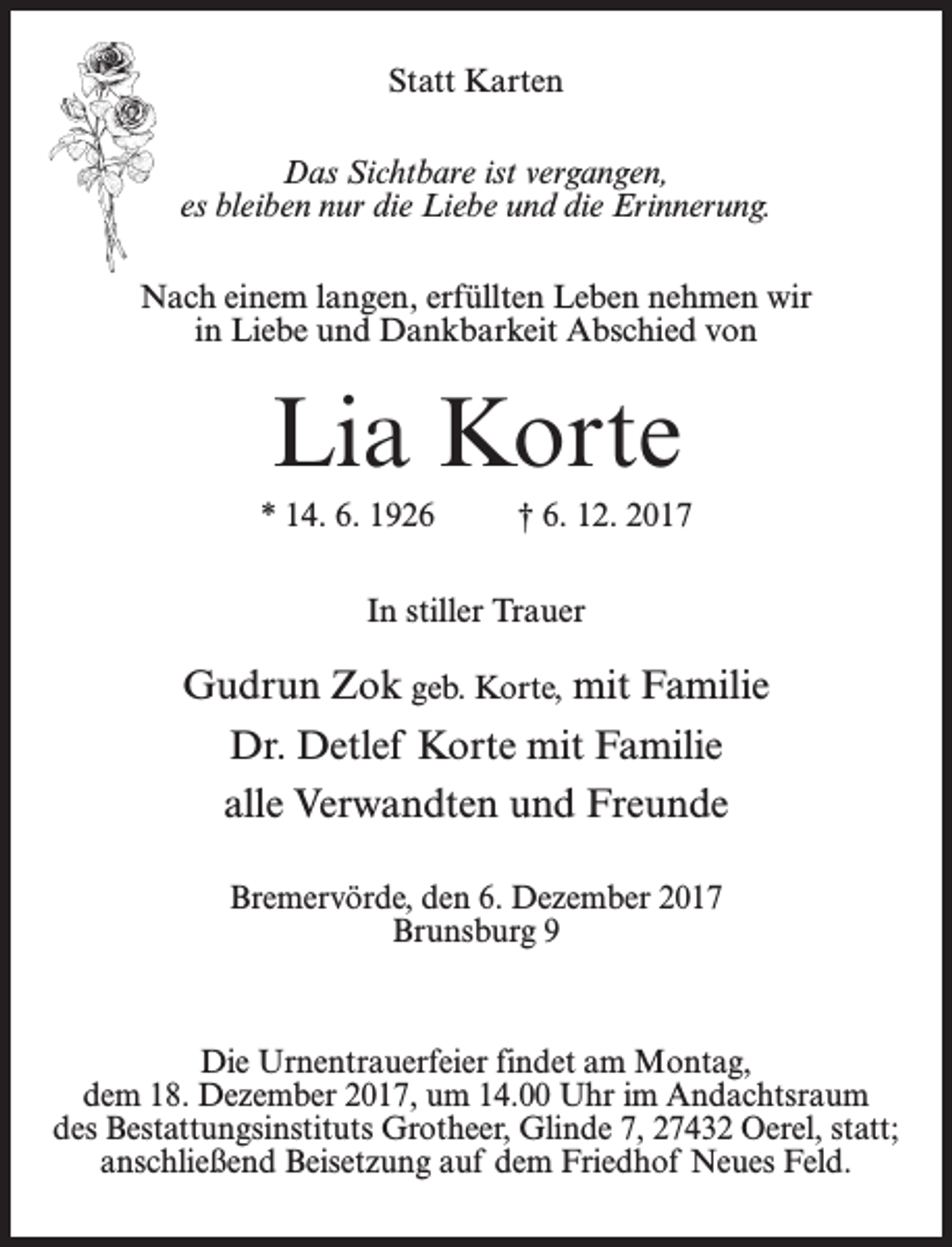 <p>Statt Karten<br />Das Sichtbare ist vergangen,<br />es bleiben nur die Liebe und die Erinnerung.<br />Nach einem langen, erfüllten Leben nehmen wir<br />in Liebe und Dankbarkeit Abschied von</p><p>Lia Korte<br />* 14. 6. 1926 † 6. 12. 2017<br />In stiller Trauer</p><p>Gudrun Zok geb. Korte, mit Familie<br />Dr. Detlef Korte mit Familie<br />alle Verwandten und Freunde<br />Bremervörde, den 6. Dezember 2017<br />Brunsburg 9</p><p>Die Urnentrauerfeier findet am Montag,<br />dem 18. Dezember 2017, um 14.00 Uhr im Andachtsraum<br />des Bestattungsinstituts Grotheer, Glinde 7, 27432 Oerel, statt;<br />anschließend Beisetzung auf dem Friedhof Neues Feld.</p>