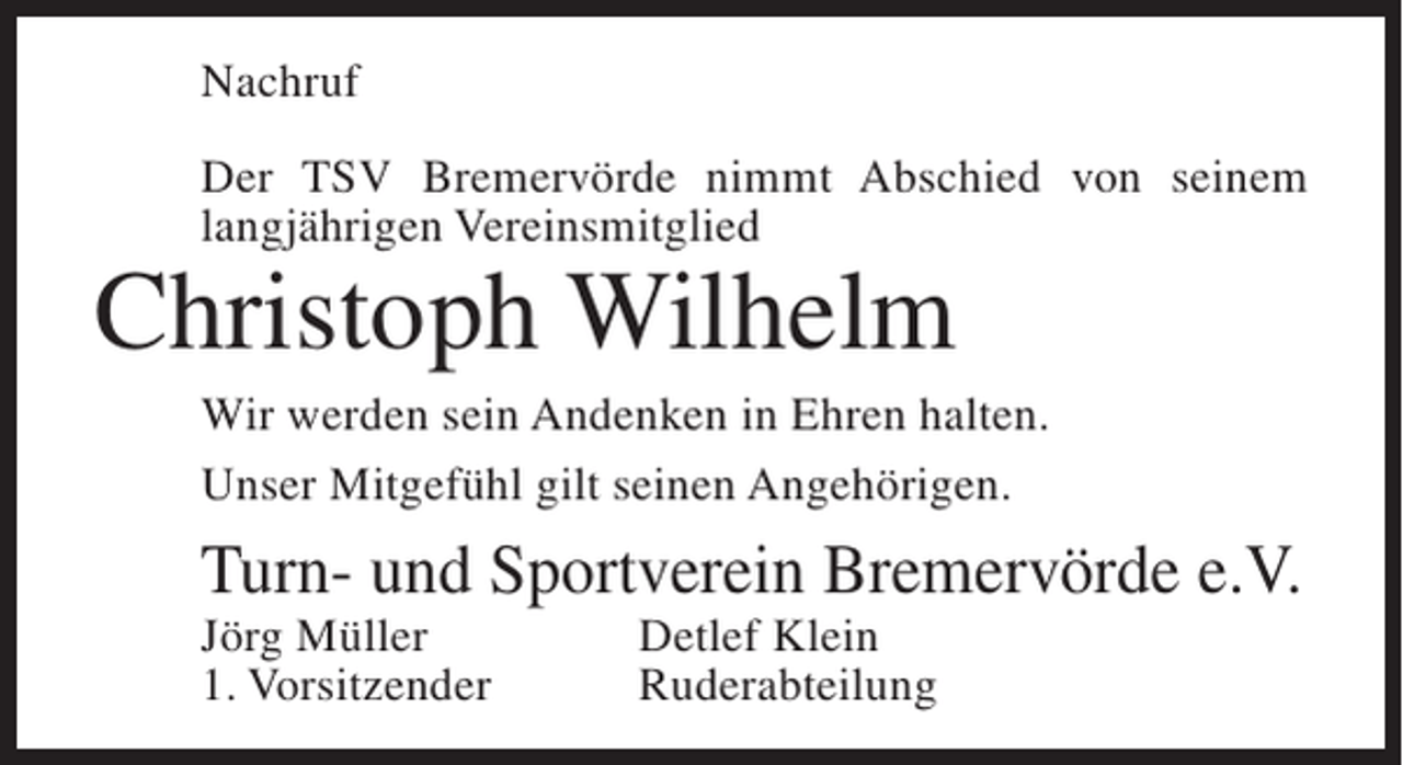 <p>Nachruf<br />Der TSV Bremervörde nimmt Abschied von seinem<br />langjährigen Vereinsmitglied</p><p>Christoph Wilhelm</p><p>Wir werden sein Andenken in Ehren halten.<br />Unser Mitgefühl gilt seinen Angehörigen.</p><p>Turn- und Sportverein Bremervörde e.V.<br />Jörg Müller<br />1. Vorsitzender</p><p>Detlef Klein<br />Ruderabteilung</p>