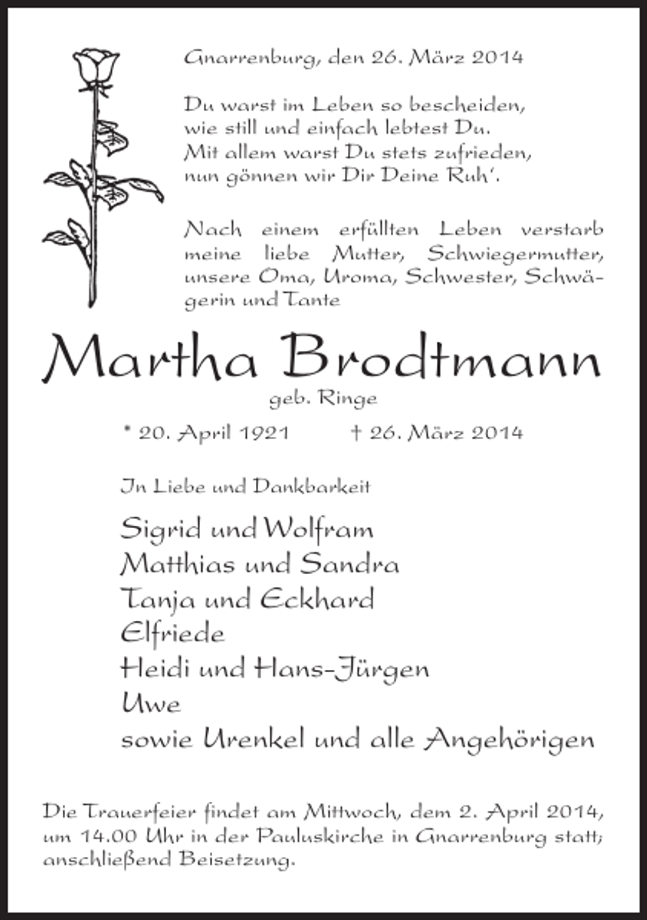 <p>Gnarrenburg, den 26. März 2014<br />Du warst im Leben so bescheiden,<br />wie still und einfach lebtest Du.<br />Mit allem warst Du stets zufrieden,<br />nun gönnen wir Dir Deine Ruh‘.<br />Nach einem erfüllten Leben verstarb<br />meine liebe Mutter, Schwiegermutter,<br />unsere Oma, Uroma, Schwester, Schwägerin und Tante</p><p>Martha Brodtmann<br />geb. Ringe<br />* 20. April 1921 † 26. März 2014</p><p>In Liebe und Dankbarkeit</p><p>Sigrid und Wolfram<br />Matthias und Sandra<br />Tanja und Eckhard<br />Elfriede<br />Heidi und Hans-Jürgen<br />Uwe<br />sowie Urenkel und alle Angehörigen<br />Die Trauerfeier findet am Mittwoch, dem 2. April 2014,<br />um 14.00 Uhr in der Pauluskirche in Gnarrenburg statt;<br />anschließend Beisetzung.</p>