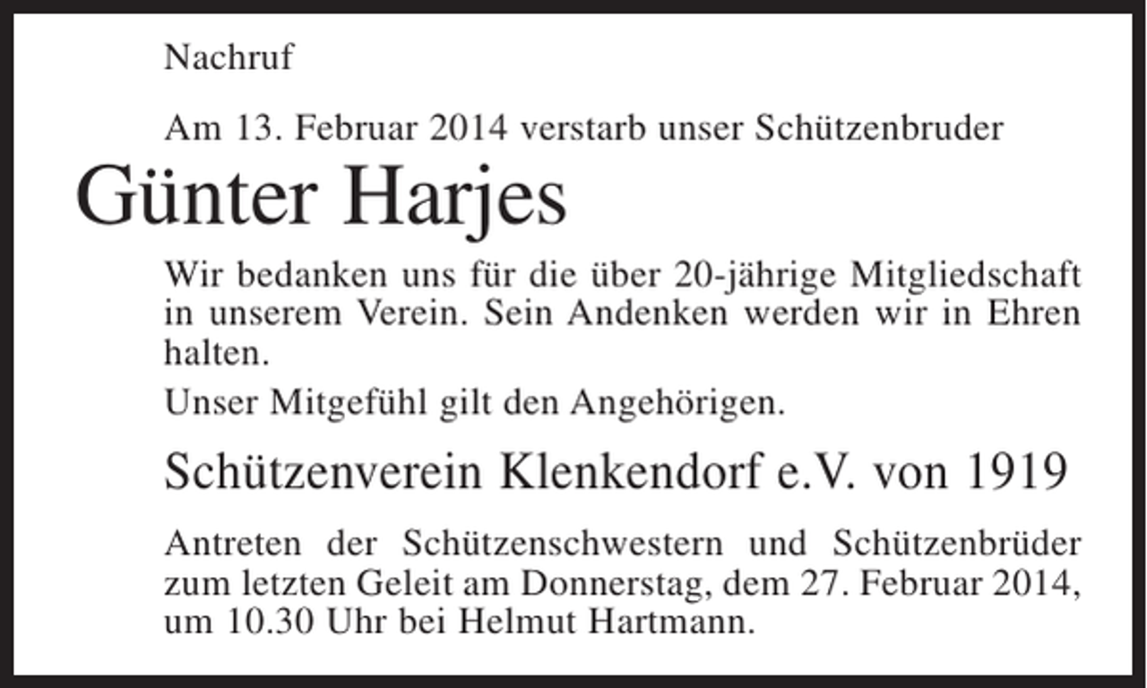 <p>Nachruf<br />Am 13. Februar 2014 verstarb unser Schützenbruder</p><p>Günter Harjes</p><p>Wir bedanken uns für die über 20-jährige Mitgliedschaft<br />in unserem Verein. Sein Andenken werden wir in Ehren<br />halten.<br />Unser Mitgefühl gilt den Angehörigen.</p><p>Schützenverein Klenkendorf e.V. von 1919<br />Antreten der Schützenschwestern und Schützenbrüder<br />zum letzten Geleit am Donnerstag, dem 27. Februar 2014,<br />um 10.30 Uhr bei Helmut Hartmann.</p>