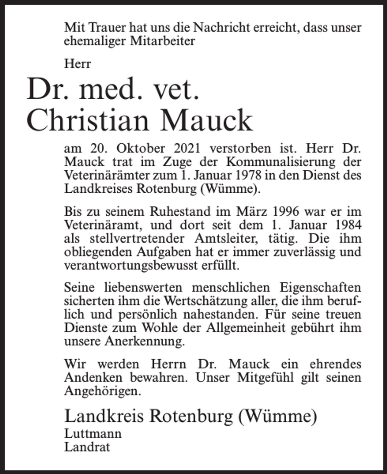 <p>Mit Trauer hat uns die Nachricht erreicht, dass unser<br />ehemaliger Mitarbeiter<br />Herr</p><p>Dr. med. vet.<br />Christian Mauck<br />am 20. Oktober 2021 verstorben ist. Herr Dr.<br />Mauck trat im Zuge der Kommunalisierung der<br />Veterinärämter zum 1. Januar 1978 in den Dienst des<br />Landkreises Rotenburg (Wümme).<br />Bis zu seinem Ruhestand im März 1996 war er im<br />Veterinäramt, und dort seit dem 1. Januar 1984<br />als stellvertretender Amtsleiter, tätig. Die ihm<br />obliegenden Aufgaben hat er immer zuverlässig und<br />verantwortungsbewusst erfüllt.<br />Seine liebenswerten menschlichen Eigenschaften<br />sicherten ihm die Wertschätzung aller, die ihm beruflich und persönlich nahestanden. Für seine treuen<br />Dienste zum Wohle der Allgemeinheit gebührt ihm<br />unsere Anerkennung.<br />Wir werden Herrn Dr. Mauck ein ehrendes<br />Andenken bewahren. Unser Mitgefühl gilt seinen<br />Angehörigen.</p><p>Landkreis Rotenburg (Wümme)<br />Luttmann<br />Landrat</p>