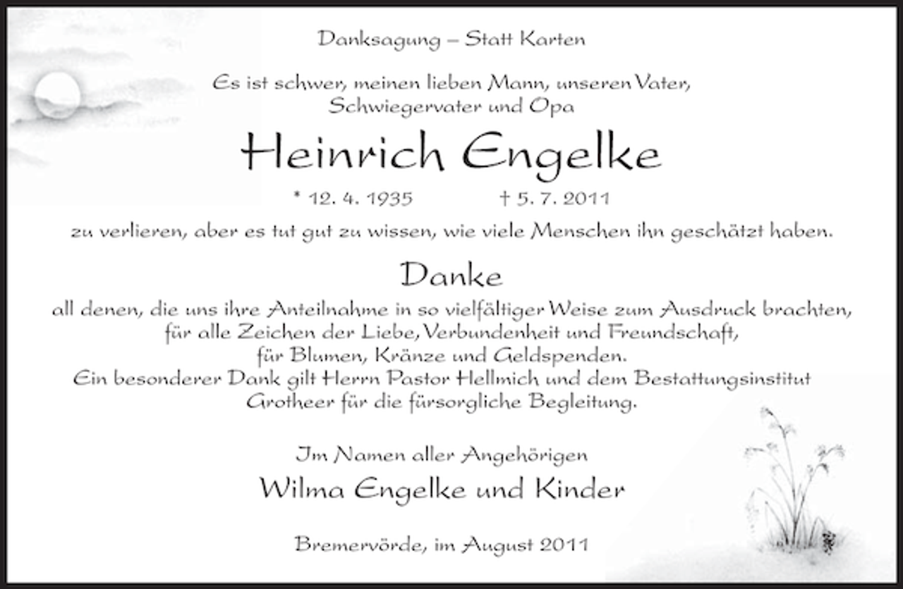 <p>Danksagung – Statt Karten<br />Es ist schwer, meinen lieben Mann, unseren Vater,<br />Schwiegervater und Opa</p><p>Heinrich Engelke<br />* 12. 4. 1935</p><p>† 5. 7. 2011</p><p>zu verlieren, aber es tut gut zu wissen, wie viele Menschen ihn geschätzt haben.</p><p>Danke<br />all denen, die uns ihre Anteilnahme in so vielfältiger Weise zum Ausdruck brachten,<br />für alle Zeichen der Liebe, Verbundenheit und Freundschaft,<br />für Blumen, Kränze und Geldspenden.<br />Ein besonderer Dank gilt Herrn Pastor Hellmich und dem Bestattungsinstitut<br />Grotheer für die fürsorgliche Begleitung.<br />Im Namen aller Angehörigen</p><p>Wilma Engelke und Kinder<br />Bremervörde, im August 2011</p>