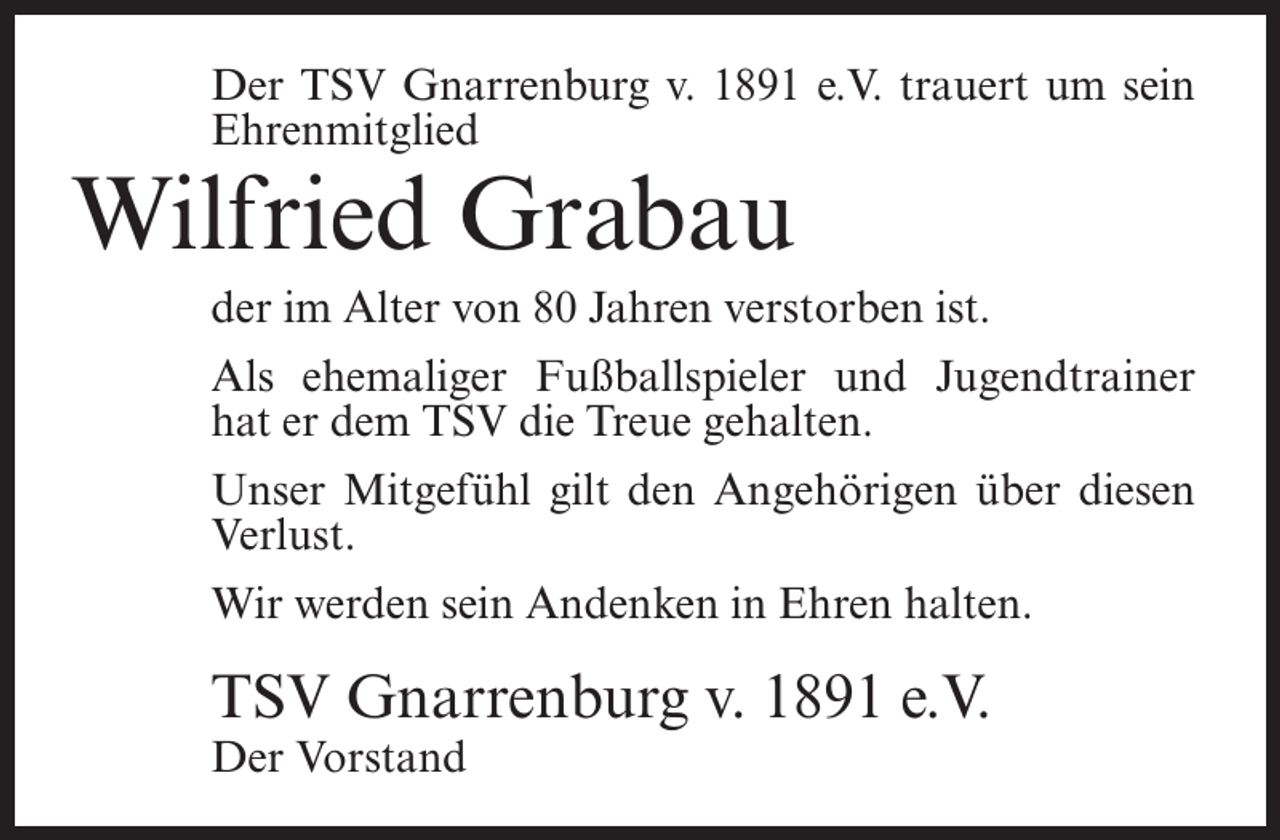 <p>Der TSV Gnarrenburg v. 1891 e.V. trauert um sein<br />Ehrenmitglied</p><p>Wilfried Grabau</p><p>der im Alter von 80 Jahren verstorben ist.<br />Als ehemaliger Fußballspieler und Jugendtrainer<br />hat er dem TSV die Treue gehalten.<br />Unser Mitgefühl gilt den Angehörigen über diesen<br />Verlust.<br />Wir werden sein Andenken in Ehren halten.</p><p>TSV Gnarrenburg v. 1891 e.V.<br />Der Vorstand</p>