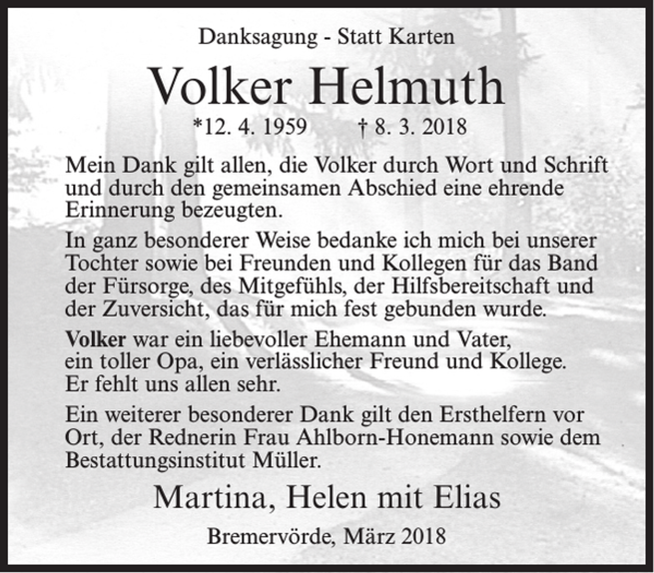 <p>Danksagung - Statt Karten</p><p>Volker Helmuth<br />*12. 4. 1959</p><p>† 8. 3. 2018</p><p>Mein Dank gilt allen, die Volker durch Wort und Schrift<br />und durch den gemeinsamen Abschied eine ehrende<br />Erinnerung bezeugten.<br />In ganz besonderer Weise bedanke ich mich bei unserer<br />Tochter sowie bei Freunden und Kollegen für das Band<br />der Fürsorge, des Mitgefühls, der Hilfsbereitschaft und<br />der Zuversicht, das für mich fest gebunden wurde.<br />Volker war ein liebevoller Ehemann und Vater,<br />ein toller Opa, ein verlässlicher Freund und Kollege.<br />Er fehlt uns allen sehr.<br />Ein weiterer besonderer Dank gilt den Ersthelfern vor<br />Ort, der Rednerin Frau Ahlborn-Honemann sowie dem<br />Bestattungsinstitut Müller.</p><p>Martina, Helen mit Elias<br />Bremervörde, März 2018</p>