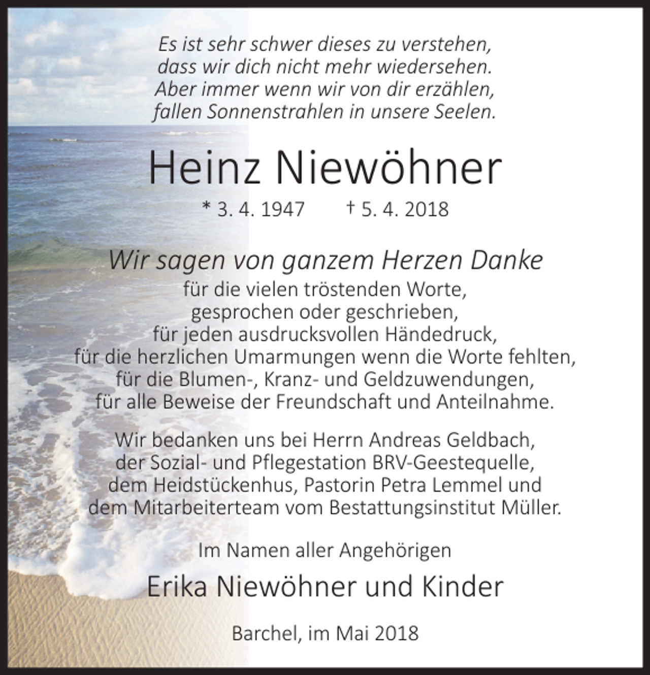 <p>Es ist sehr schwer dieses zu verstehen,<br />dass wir dich nicht mehr wiedersehen.<br />Aber immer wenn wir von dir erzählen,<br />fallen Sonnenstrahlen in unsere Seelen.</p><p>Heinz Niewöhner<br />* 3. 4. 1947</p><p>† 5. 4. 2018</p><p>Wir sagen von ganzem Herzen Danke</p><p>für die vielen tröstenden Worte,<br />gesprochen oder geschrieben,<br />für jeden ausdrucksvollen Händedruck,<br />für die herzlichen Umarmungen wenn die Worte fehlten,<br />für die Blumen-, Kranz- und Geldzuwendungen,<br />für alle Beweise der Freundschaft und Anteilnahme.<br />Wir bedanken uns bei Herrn Andreas Geldbach,<br />der Sozial- und Pflegestation BRV-Geestequelle,<br />dem Heidstückenhus, Pastorin Petra Lemmel und<br />dem Mitarbeiterteam vom Bestattungsinstitut Müller.<br />Im Namen aller Angehörigen</p><p>Erika Niewöhner und Kinder<br />Barchel, im Mai 2018</p>