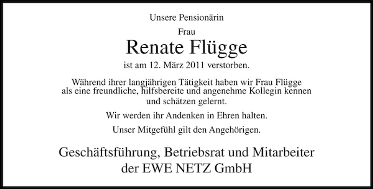 <p>Unsere Pensionärin Frau</p><p>Renate Flügge<br />ist am 12. März 2011 verstorben. Während ihrer langjährigen Tätigkeit haben wir Frau Flügge als eine freundliche, hilfsbereite und angenehme Kollegin kennen und schätzen gelernt. Wir werden ihr Andenken in Ehren halten. Unser Mitgefühl gilt den Angehörigen.</p><p>Geschäftsführung, Betriebsrat und Mitarbeiter der EWE NETZ GmbH</p>