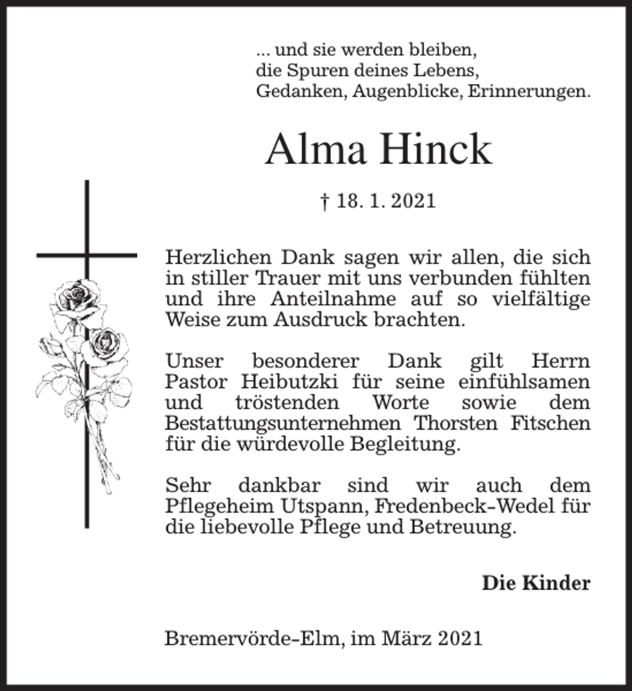 <p>... und sie werden bleiben,<br />die Spuren deines Lebens,<br />Gedanken, Augenblicke, Erinnerungen.</p><p>Alma Hinck<br />† 18. 1. 2021<br />Herzlichen Dank sagen wir allen, die sich<br />in stiller Trauer mit uns verbunden fühlten<br />und ihre Anteilnahme auf so vielfältige<br />Weise zum Ausdruck brachten.<br />Unser besonderer Dank gilt Herrn<br />Pastor Heibutzki für seine einfühlsamen<br />und<br />tröstenden<br />Worte<br />sowie<br />dem<br />Bestattungsunternehmen Thorsten Fitschen<br />für die würdevolle Begleitung.<br />Sehr dankbar sind wir auch dem<br />Pflegeheim Utspann, Fredenbeck-Wedel für<br />die liebevolle Pflege und Betreuung.<br />Die Kinder<br />Bremervörde-Elm, im März 2021</p>