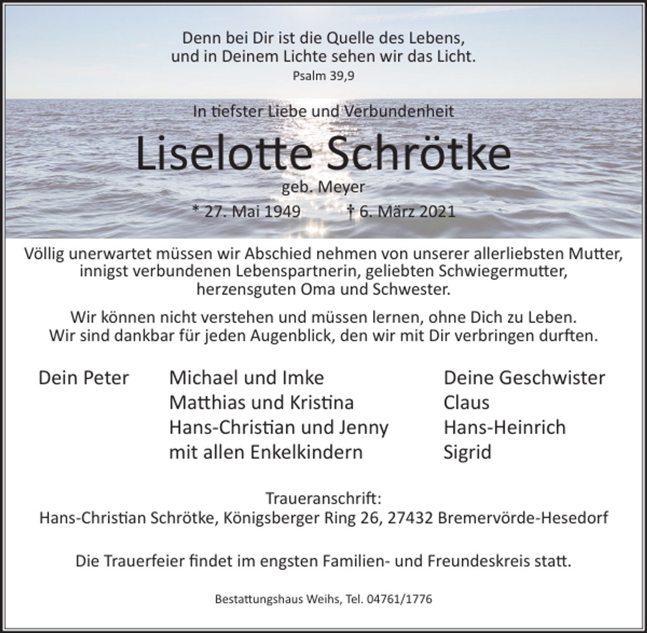 <p>Denn bei Dir ist die Quelle des Lebens,<br />und in Deinem Lichte sehen wir das Licht.<br />Psalm 39,9</p><p>In �efster Liebe und Verbundenheit</p><p>Liselo�e Schrötke<br />geb. Meyer<br />* 27. Mai 1949<br />† 6. März 2021</p><p>Völlig unerwartet müssen wir Abschied nehmen von unserer allerliebsten Mu�er,<br />innigst verbundenen Lebenspartnerin, geliebten Schwiegermu�er,<br />herzensguten Oma und Schwester.<br />Wir können nicht verstehen und müssen lernen, ohne Dich zu Leben.<br />Wir sind dankbar für jeden Augenblick, den wir mit Dir verbringen dur�en.</p><p>Dein Peter</p><p>Michael und Imke<br />Ma�hias und Kris�na<br />Hans-Chris�an und Jenny<br />mit allen Enkelkindern</p><p>Deine Geschwister<br />Claus<br />Hans-Heinrich<br />Sigrid</p><p>Traueranschri�:<br />Hans-Chris�an Schrötke, Königsberger Ring 26, 27432 Bremervörde-Hesedorf<br />Die Trauerfeier ﬁndet im engsten Familien- und Freundeskreis sta�.<br />Besta�ungshaus Weihs, Tel. 04761/1776</p>