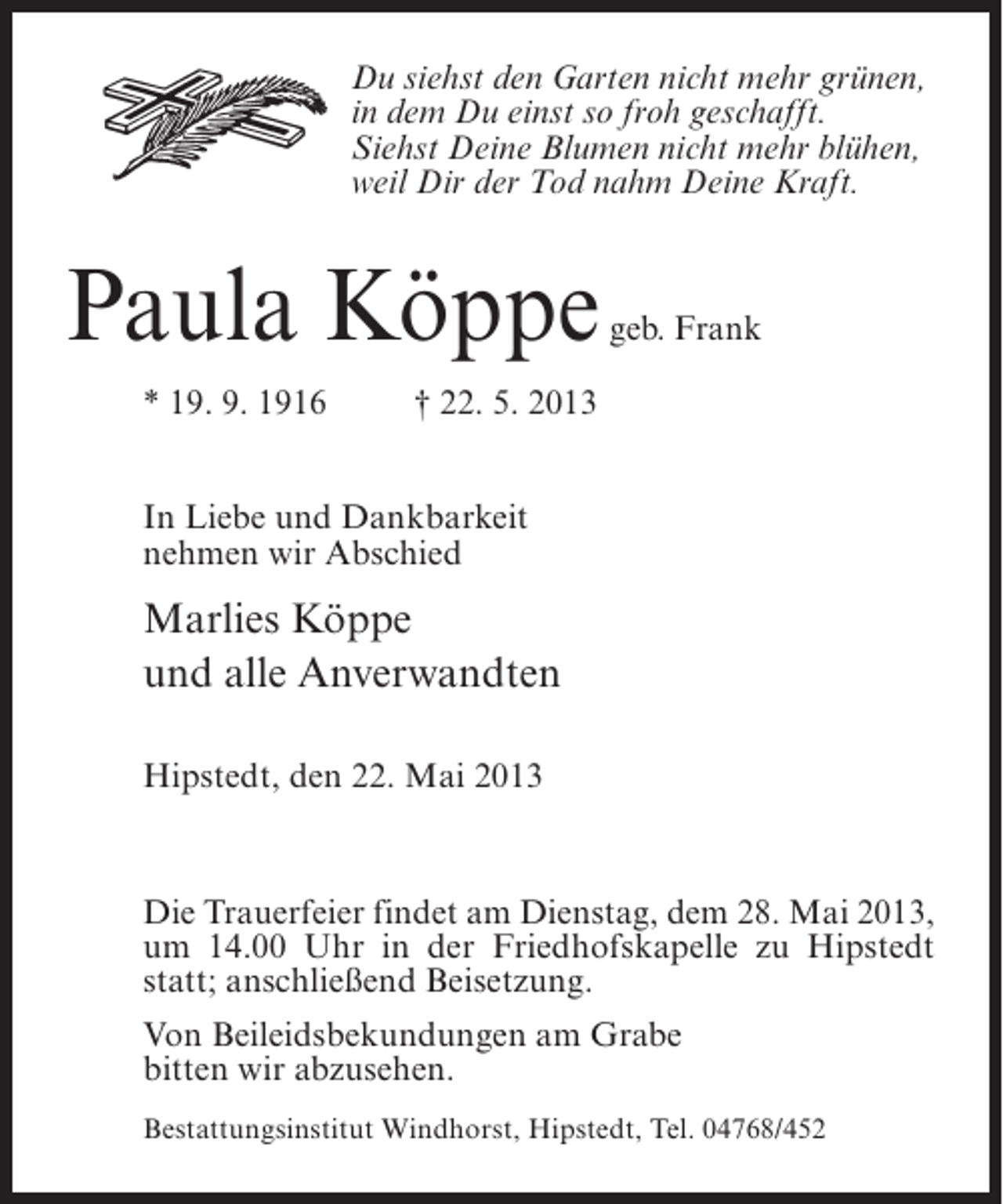 <p>Du siehst den Garten nicht mehr grünen,<br />in dem Du einst so froh geschafft.<br />Siehst Deine Blumen nicht mehr blühen,<br />weil Dir der Tod nahm Deine Kraft.</p><p>Paula Köppe</p><p>geb. Frank</p><p>* 19. 9. 1916 † 22. 5. 2013<br />In Liebe und Dankbarkeit<br />nehmen wir Abschied</p><p>Marlies Köppe<br />und alle Anverwandten<br />Hipstedt, den 22. Mai 2013</p><p>Die Trauerfeier findet am Dienstag, dem 28. Mai 2013,<br />um 14.00 Uhr in der Friedhofskapelle zu Hipstedt<br />statt; anschließend Beisetzung.<br />Von Beileidsbekundungen am Grabe<br />bitten wir abzusehen.<br />Bestattungsinstitut Windhorst, Hipstedt, Tel. 04768/452</p>