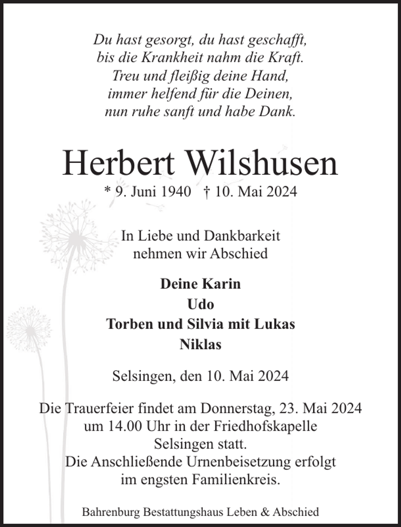 <p>Du hast gesorgt, du hast geschafft,<br />bis die Krankheit nahm die Kraft.<br />Treu und fleißig deine Hand,<br />immer helfend für die Deinen,<br />nun ruhe sanft und habe Dank.</p><p>Herbert Wilshusen<br />* 9. Juni 1940 † 10. Mai 2024<br />In Liebe und Dankbarkeit<br />nehmen wir Abschied<br />Deine Karin<br />Udo<br />Torben und Silvia mit Lukas<br />Niklas<br />Selsingen, den 10. Mai 2024<br />Die Trauerfeier findet am Donnerstag, 23. Mai 2024<br />um 14.00 Uhr in der Friedhofskapelle<br />Selsingen statt.<br />Die Anschließende Urnenbeisetzung erfolgt<br />im engsten Familienkreis.<br />Bahrenburg Bestattungshaus Leben &amp; Abschied</p>
