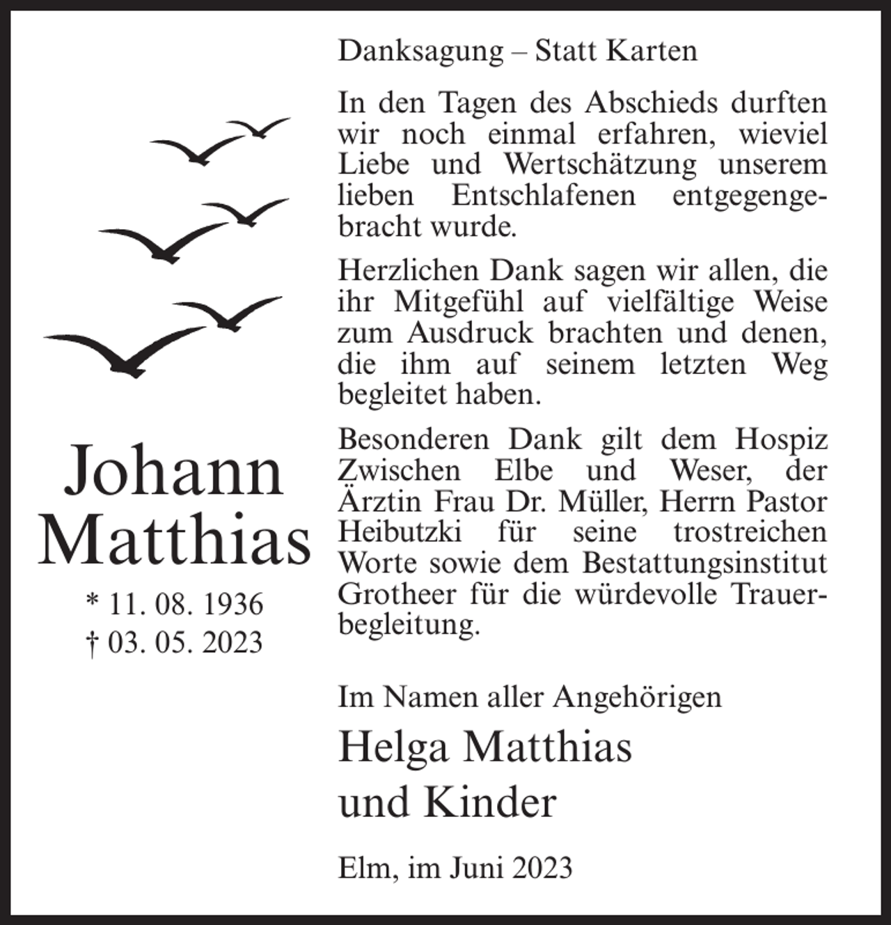 <p>Danksagung – Statt Karten</p><p>Johann<br />Matthias<br />* 11. 08. 1936<br />† 03. 05. 2023</p><p>In den Tagen des Abschieds durften<br />wir noch einmal erfahren, wieviel<br />Liebe und Wertschätzung unserem<br />lieben Entschlafenen entgegengebracht wurde.<br />Herzlichen Dank sagen wir allen, die<br />ihr Mitgefühl auf vielfältige Weise<br />zum Ausdruck brachten und denen,<br />die ihm auf seinem letzten Weg<br />begleitet haben.<br />Besonderen Dank gilt dem Hospiz<br />Zwischen Elbe und Weser, der<br />Ärztin Frau Dr. Müller, Herrn Pastor<br />Heibutzki für seine trostreichen<br />Worte sowie dem Bestattungsinstitut<br />Grotheer für die würdevolle Trauerbegleitung.<br />Im Namen aller Angehörigen</p><p>Helga Matthias<br />und Kinder<br />Elm, im Juni 2023</p>
