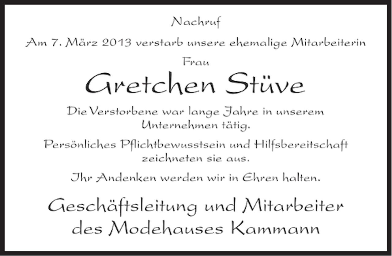 <p>Nachruf<br />Am 7. März 2013 verstarb unsere ehemalige Mitarbeiterin<br />Frau</p><p>Gretchen Stüve</p><p>Die Verstorbene war lange Jahre in unserem<br />Unternehmen tätig.<br />Persönliches Pflichtbewusstsein und Hilfsbereitschaft<br />zeichneten sie aus.<br />Ihr Andenken werden wir in Ehren halten.</p><p>Geschäftsleitung und Mitarbeiter<br />des Modehauses Kammann</p>