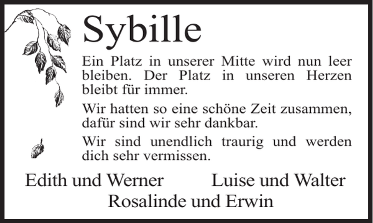 <p>Sybille</p><p>Ein Platz in unserer Mitte wird nun leer<br />bleiben. Der Platz in unseren Herzen<br />bleibt für immer.<br />Wir hatten so eine schöne Zeit zusammen,<br />dafür sind wir sehr dankbar.<br />Wir sind unendlich traurig und werden<br />dich sehr vermissen.</p><p>Edith und Werner<br />Luise und Walter</p><p>Rosalinde und Erwin</p>