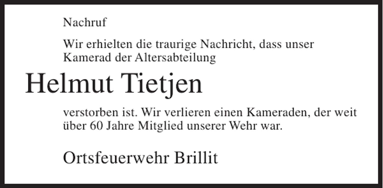 <p>Nachruf<br />Wir erhielten die traurige Nachricht, dass unser<br />Kamerad der Altersabteilung</p><p>Helmut Tietjen<br />verstorben ist. Wir verlieren einen Kameraden, der weit<br />über 60 Jahre Mitglied unserer Wehr war.</p><p>Ortsfeuerwehr Brillit</p>