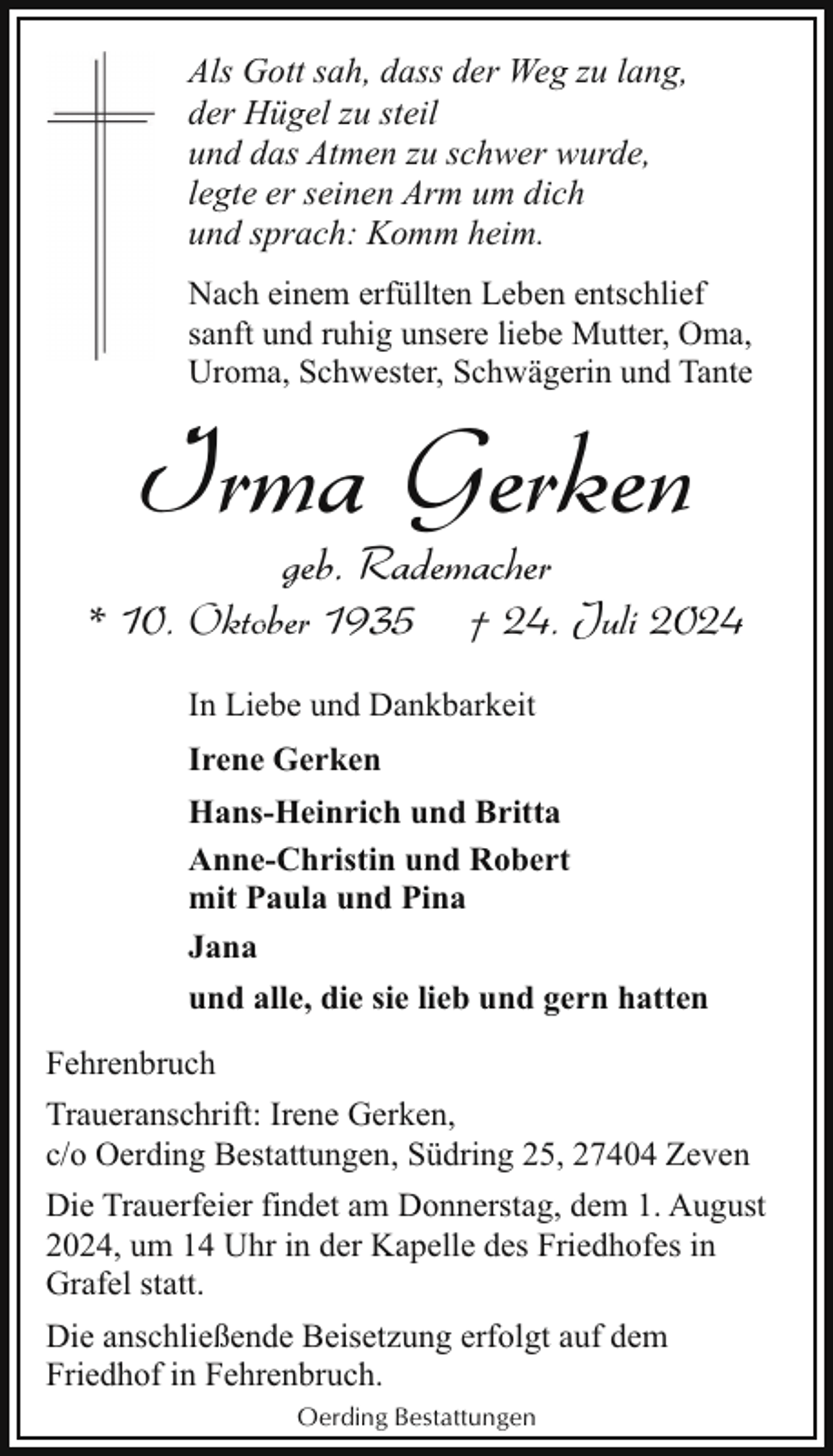 <p>Als Gott sah, dass der Weg zu lang,<br />der Hügel zu steil<br />und das Atmen zu schwer wurde,<br />legte er seinen Arm um dich<br />und sprach: Komm heim.<br />Nach einem erfüllten Leben entschlief<br />sanft und ruhig unsere liebe Mutter, Oma,<br />Uroma, Schwester, Schwägerin und Tante</p><p>Irma Gerken<br />geb. Rademacher</p><p>* 10. Oktober 1935</p><p>† 24. Juli 2024</p><p>In Liebe und Dankbarkeit<br />Irene Gerken<br />Hans-Heinrich und Britta<br />Anne-Christin und Robert<br />mit Paula und Pina<br />Jana<br />und alle, die sie lieb und gern hatten<br />Fehrenbruch<br />Traueranschrift: Irene Gerken,<br />c/o Oerding Bestattungen, Südring 25, 27404 Zeven<br />Die Trauerfeier findet am Donnerstag, dem 1. August<br />2024, um 14 Uhr in der Kapelle des Friedhofes in<br />Grafel statt.<br />Die anschließende Beisetzung erfolgt auf dem<br />Friedhof in Fehrenbruch.<br />Oerding Bestattungen</p>
