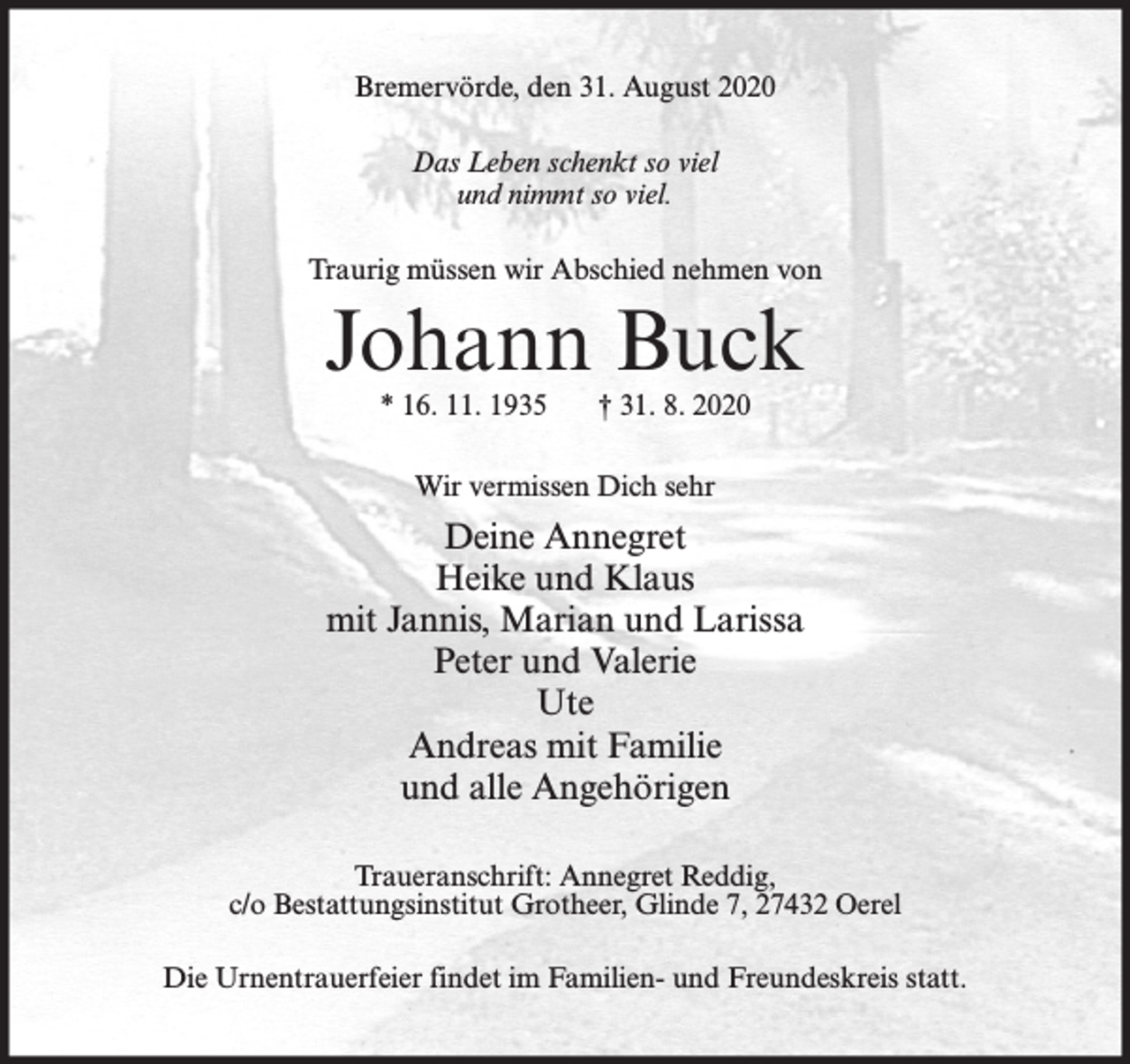 <p>Bremervörde, den 31. August 2020<br />Das Leben schenkt so viel<br />und nimmt so viel.<br />Traurig müssen wir Abschied nehmen von</p><p>Johann Buck<br />* 16. 11. 1935</p><p>† 31. 8. 2020</p><p>Wir vermissen Dich sehr</p><p>Deine Annegret<br />Heike und Klaus<br />mit Jannis, Marian und Larissa<br />Peter und Valerie<br />Ute<br />Andreas mit Familie<br />und alle Angehörigen<br />Traueranschrift: Annegret Reddig,<br />c/o Bestattungsinstitut Grotheer, Glinde 7, 27432 Oerel<br />Die Urnentrauerfeier findet im Familien- und Freundeskreis statt.</p>