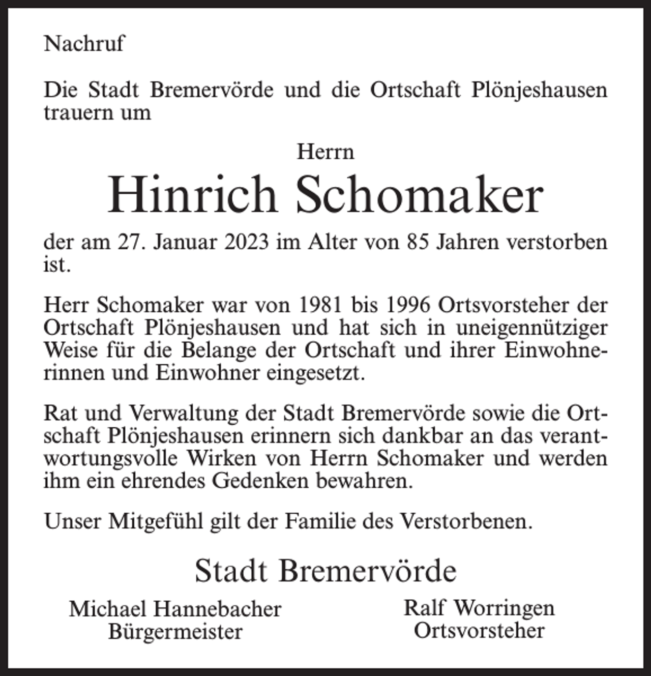<p>Nachruf<br />Die Stadt Bremervörde und die Ortschaft Plönjeshausen<br />trauern um<br />Herrn</p><p>Hinrich Schomaker<br />der am 27. Januar 2023 im Alter von 85 Jahren verstorben<br />ist.<br />Herr Schomaker war von 1981 bis 1996 Ortsvorsteher der<br />Ortschaft Plönjeshausen und hat sich in uneigennütziger<br />Weise für die Belange der Ortschaft und ihrer Einwohnerinnen und Einwohner eingesetzt.<br />Rat und Verwaltung der Stadt Bremervörde sowie die Ortschaft Plönjeshausen erinnern sich dankbar an das verantwortungsvolle Wirken von Herrn Schomaker und werden<br />ihm ein ehrendes Gedenken bewahren.<br />Unser Mitgefühl gilt der Familie des Verstorbenen.</p><p>Stadt Bremervörde<br />Michael Hannebacher<br />Bürgermeister</p><p>Ralf Worringen<br />Ortsvorsteher</p>