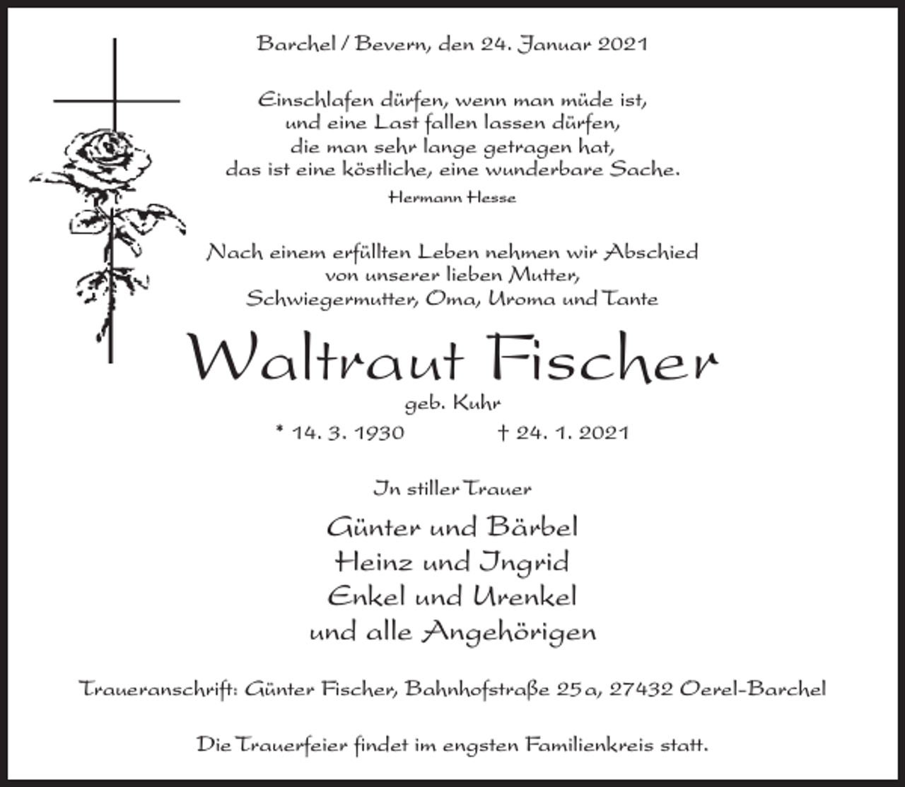 <p>Barchel / Bevern, den 24. Januar 2021<br />Einschlafen dürfen, wenn man müde ist,<br />und eine Last fallen lassen dürfen,<br />die man sehr lange getragen hat,<br />das ist eine köstliche, eine wunderbare Sache.<br />Hermann Hesse</p><p>Nach einem erfüllten Leben nehmen wir Abschied<br />von unserer lieben Mutter,<br />Schwiegermutter, Oma, Uroma und Tante</p><p>Waltraut Fischer<br />geb. Kuhr<br />* 14. 3. 1930 † 24. 1. 2021<br />In stiller Trauer</p><p>Günter und Bärbel<br />Heinz und Ingrid<br />Enkel und Urenkel<br />und alle Angehörigen<br />Traueranschrift: Günter Fischer, Bahnhofstraße 25a, 27432 Oerel-Barchel<br />Die Trauerfeier findet im engsten Familienkreis statt.</p>