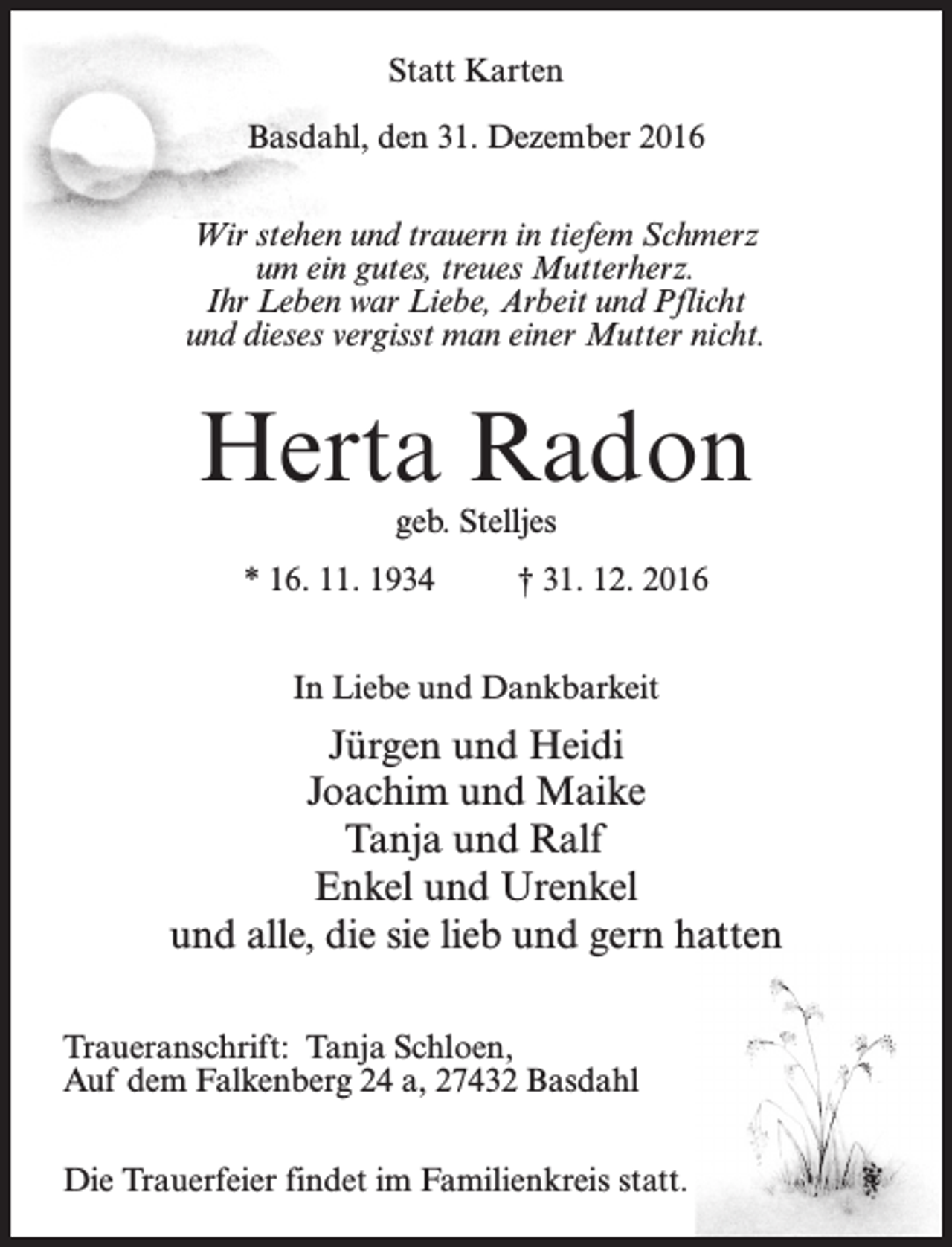 <p>Statt Karten<br />Basdahl, den 31. Dezember 2016<br />Wir stehen und trauern in tiefem Schmerz<br />um ein gutes, treues Mutterherz.<br />Ihr Leben war Liebe, Arbeit und Pflicht<br />und dieses vergisst man einer Mutter nicht.</p><p>Herta Radon<br />geb. Stelljes</p><p>* 16. 11. 1934 † 31. 12. 2016<br />In Liebe und Dankbarkeit</p><p>Jürgen und Heidi<br />Joachim und Maike<br />Tanja und Ralf<br />Enkel und Urenkel<br />und alle, die sie lieb und gern hatten<br />Traueranschrift: Tanja Schloen,<br />Auf dem Falkenberg 24 a, 27432 Basdahl<br />Die Trauerfeier findet im Familienkreis statt.</p>