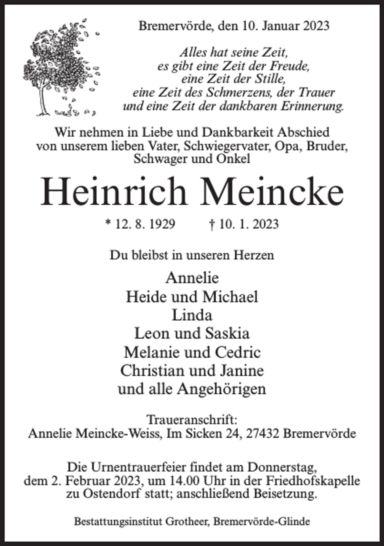 <p>Bremervörde, den 10. Januar 2023<br />Alles hat seine Zeit,<br />es gibt eine Zeit der Freude,<br />eine Zeit der Stille,<br />eine Zeit des Schmerzens, der Trauer<br />und eine Zeit der dankbaren Erinnerung.<br />Wir nehmen in Liebe und Dankbarkeit Abschied<br />von unserem lieben Vater, Schwiegervater, Opa, Bruder,<br />Schwager und Onkel</p><p>Heinrich Meincke<br />* 12. 8. 1929 † 10. 1. 2023<br />Du bleibst in unseren Herzen</p><p>Annelie<br />Heide und Michael<br />Linda<br />Leon und Saskia<br />Melanie und Cedric<br />Christian und Janine<br />und alle Angehörigen<br />Traueranschrift:<br />Annelie Meincke-Weiss, Im Sicken 24, 27432 Bremervörde<br />Die Urnentrauerfeier findet am Donnerstag,<br />dem 2. Februar 2023, um 14.00 Uhr in der Friedhofskapelle<br />zu Ostendorf statt; anschließend Beisetzung.<br />Bestattungsinstitut Grotheer, Bremervörde-Glinde</p>