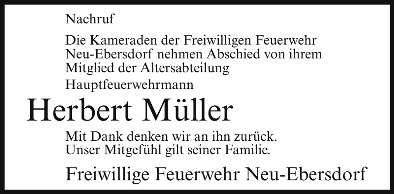 <p>Nachruf<br />Die Kameraden der Freiwilligen Feuerwehr<br />Neu-Ebersdorf nehmen Abschied von ihrem<br />Mitglied der Altersabteilung<br />Hauptfeuerwehrmann</p><p>Herbert Müller</p><p>Mit Dank denken wir an ihn zurück.<br />Unser Mitgefühl gilt seiner Familie.</p><p>Freiwillige Feuerwehr Neu-Ebersdorf</p>