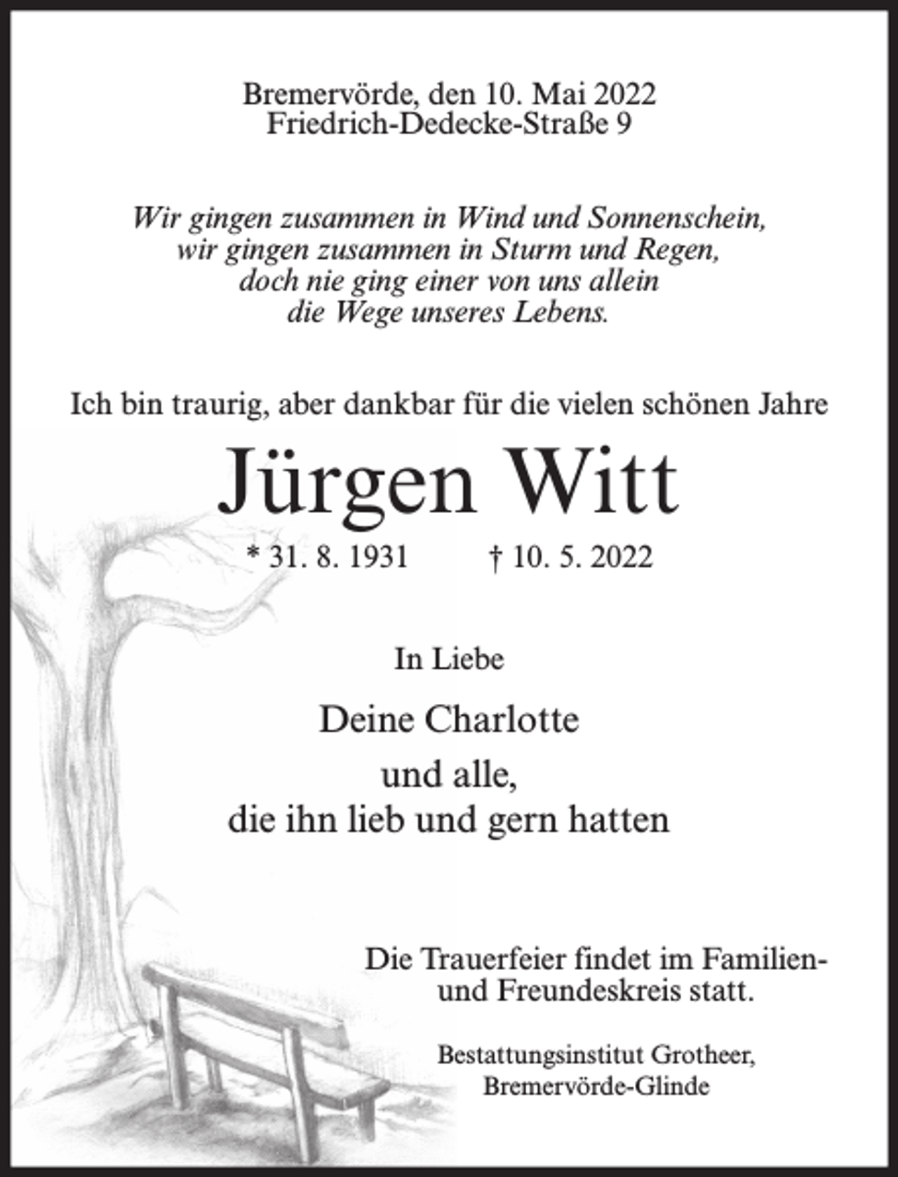 <p>Bremervörde, den 10. Mai 2022<br />Friedrich-Dedecke-Straße 9<br />Wir gingen zusammen in Wind und Sonnenschein,<br />wir gingen zusammen in Sturm und Regen,<br />doch nie ging einer von uns allein<br />die Wege unseres Lebens.<br />Ich bin traurig, aber dankbar für die vielen schönen Jahre</p><p>Jürgen Witt<br />* 31. 8. 1931</p><p>† 10. 5. 2022</p><p>In Liebe</p><p>Deine Charlotte<br />und alle,<br />die ihn lieb und gern hatten</p><p>Die Trauerfeier findet im Familienund Freundeskreis statt.<br />Bestattungsinstitut Grotheer,<br />Bremervörde-Glinde</p>