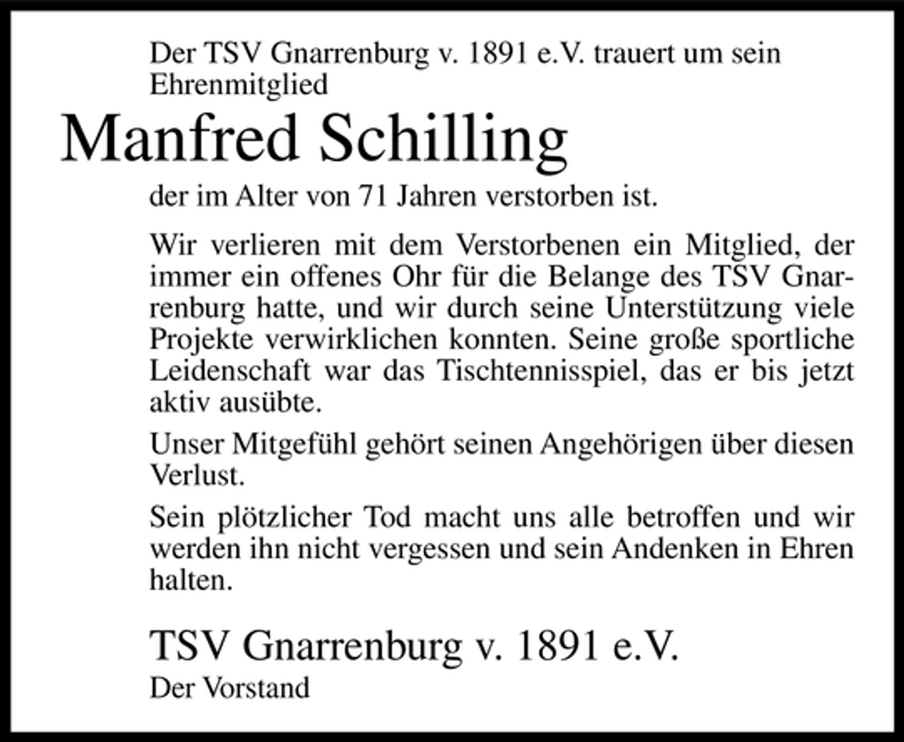 <p>Der TSV Gnarrenburg v. 1891 e.V. trauert um sein Ehrenmitglied</p><p>Manfred Schilling<br />der im Alter von 71 Jahren verstorben ist. Wir verlieren mit dem Verstorbenen ein Mitglied, der immer ein offenes Ohr für die Belange des TSV Gnarrenburg hatte, und wir durch seine Unterstützung viele Projekte verwirklichen konnten. Seine große sportliche Leidenschaft war das Tischtennisspiel, das er bis jetzt aktiv ausübte. Unser Mitgefühl gehört seinen Angehörigen über diesen Verlust. Sein plötzlicher Tod macht uns alle betroffen und wir werden ihn nicht vergessen und sein Andenken in Ehren halten.</p><p>TSV Gnarrenburg v. 1891 e.V.<br />Der Vorstand</p>