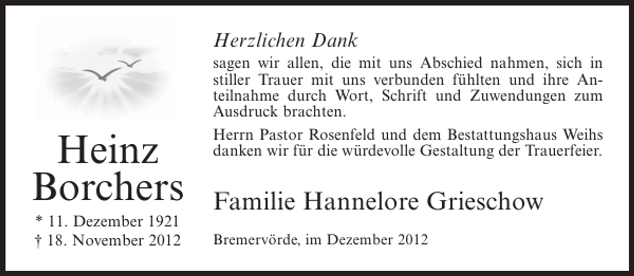 <p>Herzlichen Dank</p><p>Heinz<br />Borchers<br />* 11. Dezember 1921<br />† 18. November 2012</p><p>sagen wir allen, die mit uns Abschied nahmen, sich in<br />stiller Trauer mit uns verbunden fühlten und ihre Anteilnahme durch Wort, Schrift und Zuwendungen zum<br />Ausdruck brachten.<br />Herrn Pastor Rosenfeld und dem Bestattungshaus Weihs<br />danken wir für die würdevolle Gestaltung der Trauerfeier.</p><p>Familie Hannelore Grieschow<br />Bremervörde, im Dezember 2012</p>