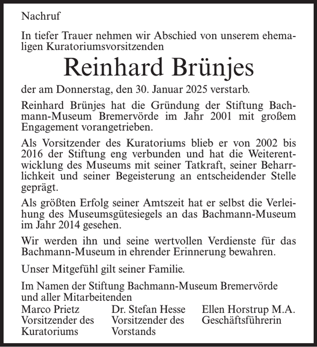 <p>Nachruf<br />In tiefer Trauer nehmen wir Abschied von unserem ehemaligen Kuratoriumsvorsitzenden</p><p>Reinhard Brünjes</p><p>der am Donnerstag, den 30. Januar 2025 verstarb.<br />Reinhard Brünjes hat die Gründung der Stiftung Bachmann-Museum Bremervörde im Jahr 2001 mit großem<br />Engagement vorangetrieben.<br />Als Vorsitzender des Kuratoriums blieb er von 2002 bis<br />2016 der Stiftung eng verbunden und hat die Weiterentwicklung des Museums mit seiner Tatkraft, seiner Beharrlichkeit und seiner Begeisterung an entscheidender Stelle<br />geprägt.<br />Als größten Erfolg seiner Amtszeit hat er selbst die Verleihung des Museumsgütesiegels an das Bachmann-Museum<br />im Jahr 2014 gesehen.<br />Wir werden ihn und seine wertvollen Verdienste für das<br />Bachmann-Museum in ehrender Erinnerung bewahren.<br />Unser Mitgefühl gilt seiner Familie.<br />Im Namen der Stiftung Bachmann-Museum Bremervörde<br />und aller Mitarbeitenden<br />Marco Prietz<br />Dr. Stefan Hesse Ellen Horstrup M.A.<br />Vorsitzender des Vorsitzender des Geschäftsführerin<br />Kuratoriums Vorstands</p>