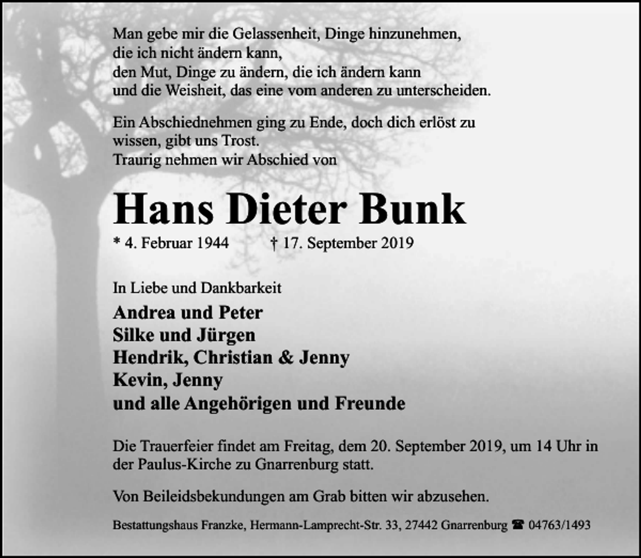 <p>Man gebe mir die Gelassenheit, Dinge hinzunehmen,<br />die ich nicht ändern kann,<br />den Mut, Dinge zu ändern, die ich ändern kann<br />und die Weisheit, das eine vom anderen zu unterscheiden.<br />Ein Abschiednehmen ging zu Ende, doch dich erlöst zu<br />wissen, gibt uns Trost.<br />Traurig nehmen wir Abschied von</p><p>Hans Dieter Bunk<br />* 4. Februar 1944</p><p>† 17. September 2019</p><p>In Liebe und Dankbarkeit</p><p>Andrea und Peter<br />Silke und Jürgen<br />Hendrik, Christian &amp; Jenny<br />Kevin, Jenny<br />und alle Angehörigen und Freunde<br />Die Trauerfeier findet am Freitag, dem 20. September 2019, um 14 Uhr in<br />der Paulus-Kirche zu Gnarrenburg statt.<br />Von Beileidsbekundungen am Grab bitten wir abzusehen.<br />Bestattungshaus Franzke, Hermann-Lamprecht-Str. 33, 27442 Gnarrenburg ( 04763/1493</p>