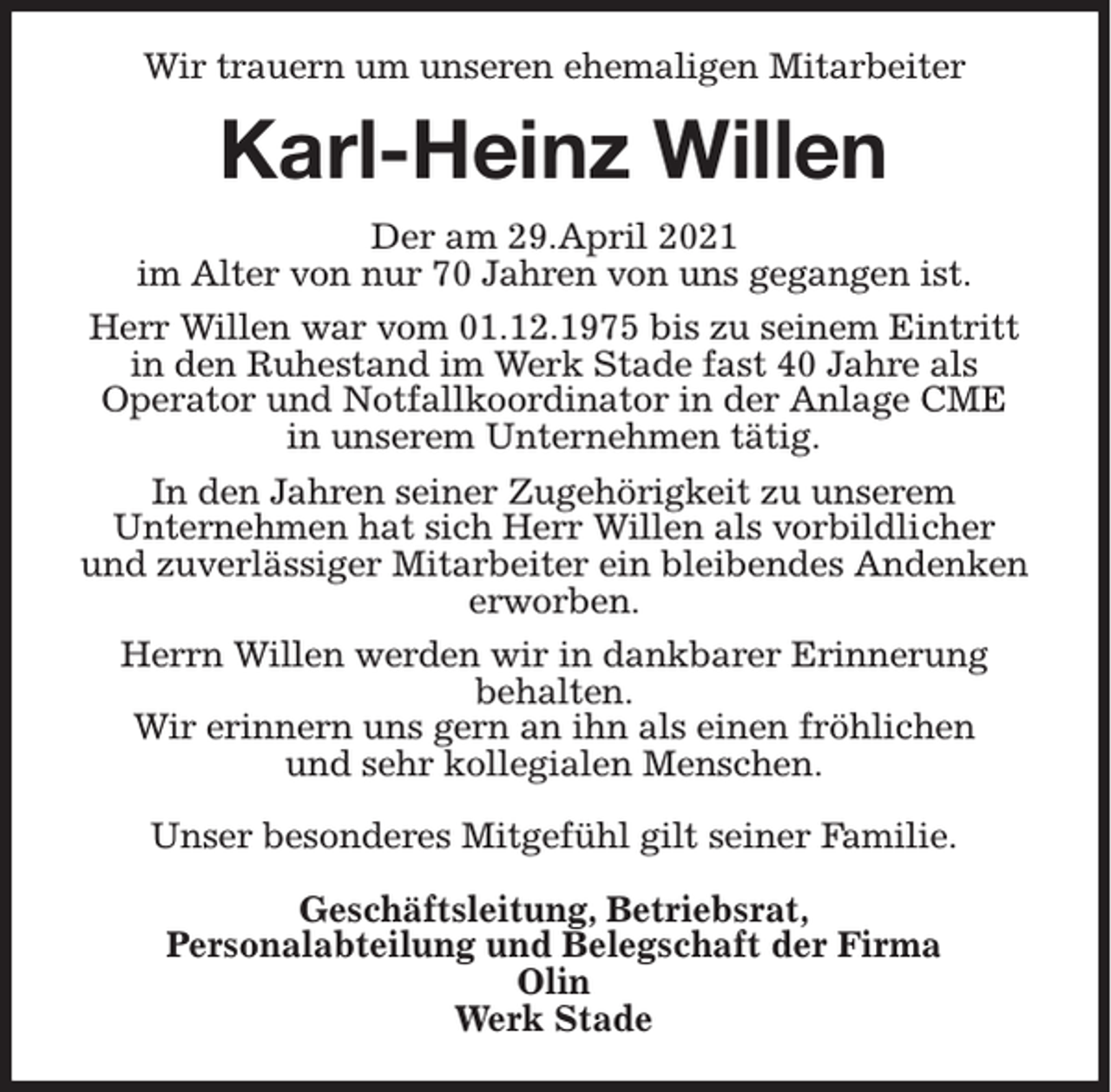 <p>Wir trauern um unseren ehemaligen Mitarbeiter</p><p>Karl-Heinz Willen<br />Der am 29.April 2021<br />im Alter von nur 70 Jahren von uns gegangen ist.<br />Herr Willen war vom 01.12.1975 bis zu seinem Eintritt<br />in den Ruhestand im Werk Stade fast 40 Jahre als<br />Operator und Notfallkoordinator in der Anlage CME<br />in unserem Unternehmen tätig.<br />In den Jahren seiner Zugehörigkeit zu unserem<br />Unternehmen hat sich Herr Willen als vorbildlicher<br />und zuverlässiger Mitarbeiter ein bleibendes Andenken<br />erworben.<br />Herrn Willen werden wir in dankbarer Erinnerung<br />behalten.<br />Wir erinnern uns gern an ihn als einen fröhlichen<br />und sehr kollegialen Menschen.<br />Unser besonderes Mitgefühl gilt seiner Familie.<br />Geschäftsleitung, Betriebsrat,<br />Personalabteilung und Belegschaft der Firma<br />Olin<br />Werk Stade</p>