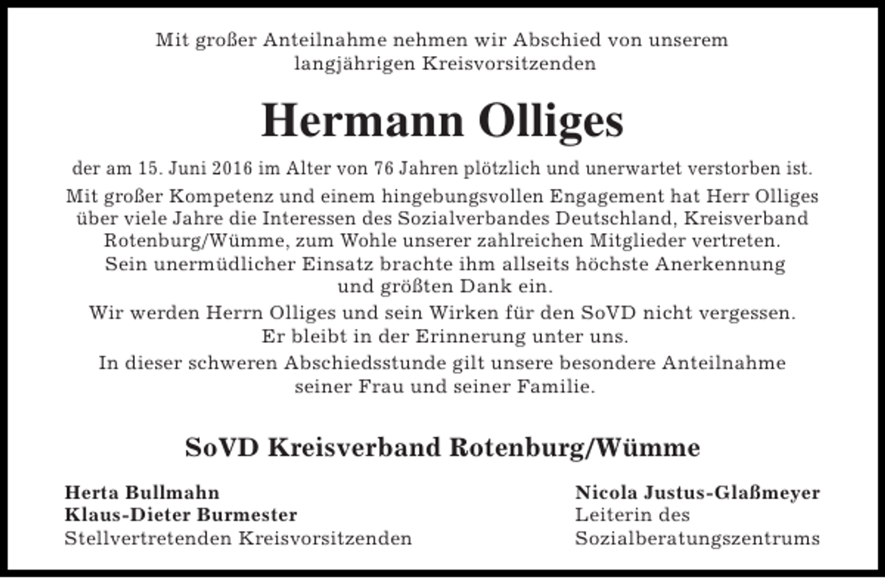 <p>Mit großer Anteilnahme nehmen wir Abschied von unserem<br />langjährigen Kreisvorsitzenden</p><p>Hermann Olliges<br />der am 15. Juni 2016 im Alter von 76 Jahren plötzlich und unerwartet verstorben ist.<br />Mit großer Kompetenz und einem hingebungsvollen Engagement hat Herr Olliges<br />über viele Jahre die Interessen des Sozialverbandes Deutschland, Kreisverband<br />Rotenburg/Wümme, zum Wohle unserer zahlreichen Mitglieder vertreten.<br />Sein unermüdlicher Einsatz brachte ihm allseits höchste Anerkennung<br />und größten Dank ein.<br />Wir werden Herrn Olliges und sein Wirken für den SoVD nicht vergessen.<br />Er bleibt in der Erinnerung unter uns.<br />In dieser schweren Abschiedsstunde gilt unsere besondere Anteilnahme<br />seiner Frau und seiner Familie.</p><p>SoVD Kreisverband Rotenburg/Wümme<br />Herta Bullmahn<br />Klaus-Dieter Burmester<br />Stellvertretenden Kreisvorsitzenden</p><p>Nicola Justus-Glaßmeyer<br />Leiterin des<br />Sozialberatungszentrums</p>