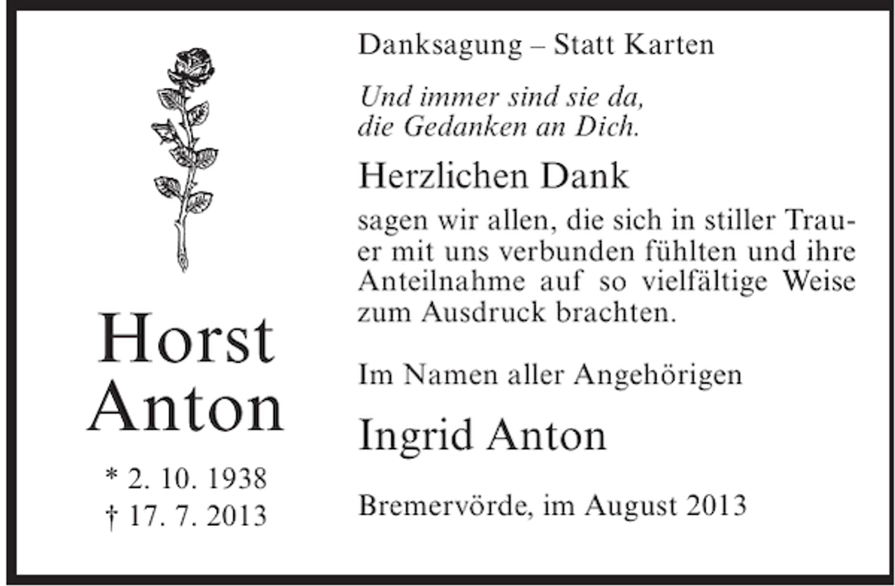 <p>Danksagung – Statt Karten<br />Und immer sind sie da,<br />die Gedanken an Dich.</p><p>Herzlichen Dank</p><p>Horst<br />Anton<br />* 2. 10. 1938<br />† 17. 7. 2013</p><p>sagen wir allen, die sich in stiller Trauer mit uns verbunden fühlten und ihre<br />Anteilnahme auf so vielfältige Weise<br />zum Ausdruck brachten.<br />Im Namen aller Angehörigen</p><p>Ingrid Anton<br />Bremervörde, im August 2013</p>