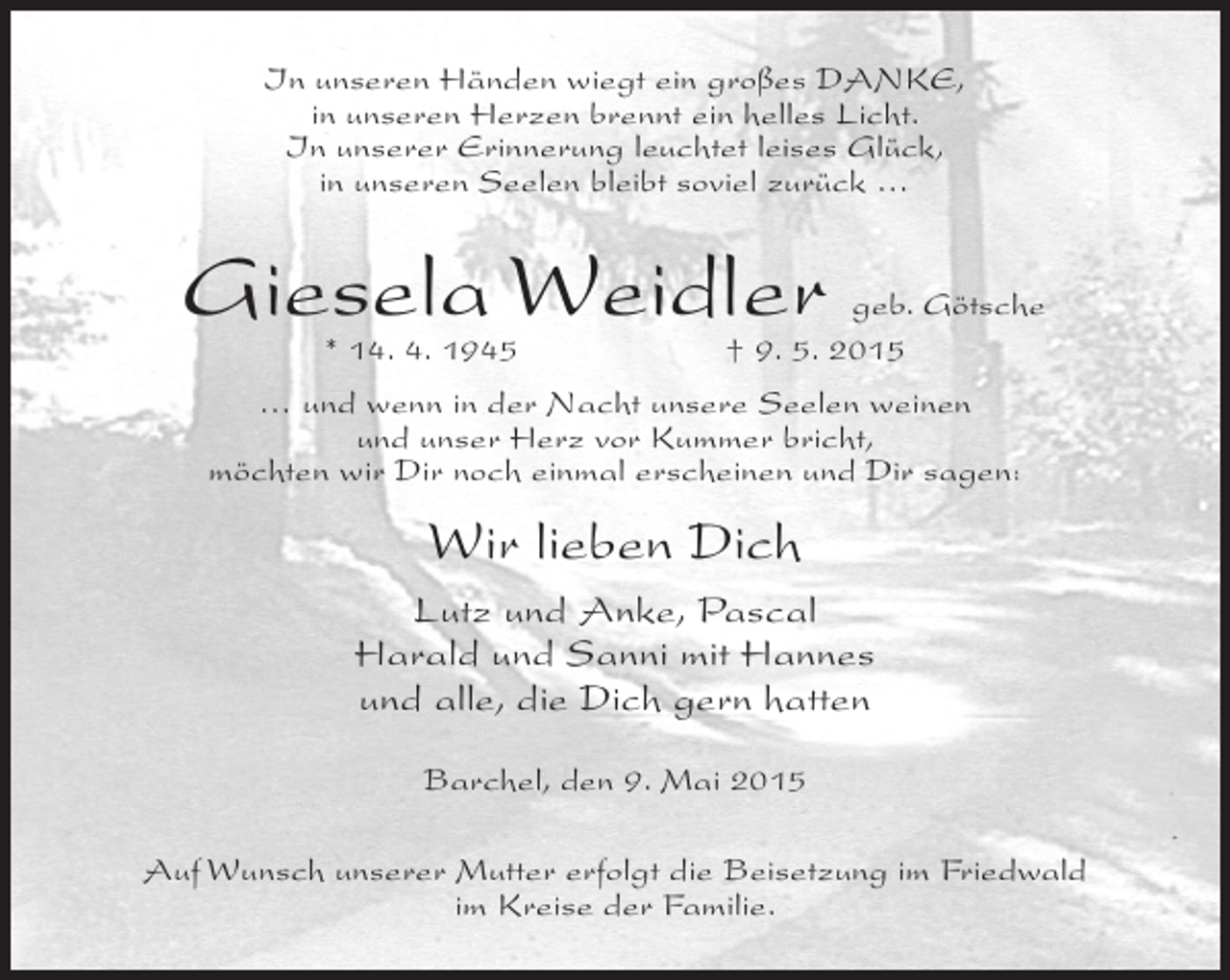 <p>In unseren Händen wiegt ein großes DANKE,<br />in unseren Herzen brennt ein helles Licht.<br />In unserer Erinnerung leuchtet leises Glück,<br />in unseren Seelen bleibt soviel zurück …</p><p>Giesela Weidler<br />* 14. 4. 1945</p><p>geb. Götsche<br />† 9. 5. 2015</p><p>… und wenn in der Nacht unsere Seelen weinen<br />und unser Herz vor Kummer bricht,<br />möchten wir Dir noch einmal erscheinen und Dir sagen:</p><p>Wir lieben Dich<br />Lutz und Anke, Pascal<br />Harald und Sanni mit Hannes<br />und alle, die Dich gern hatten<br />Barchel, den 9. Mai 2015<br />Auf Wunsch unserer Mutter erfolgt die Beisetzung im Friedwald<br />im Kreise der Familie.</p>