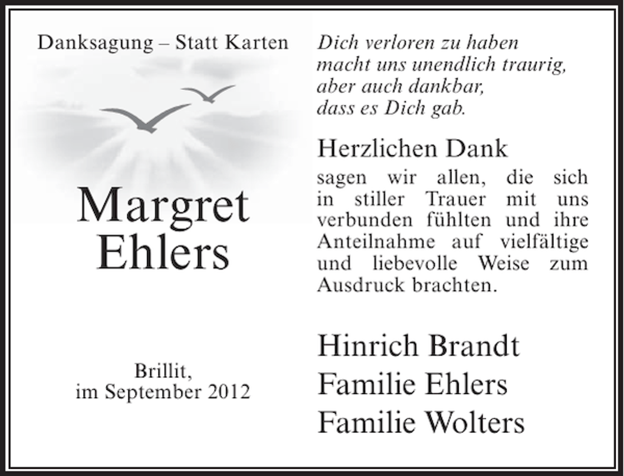 <p>Danksagung – Statt Karten</p><p>Dich verloren zu haben<br />macht uns unendlich traurig,<br />aber auch dankbar,<br />dass es Dich gab.</p><p>Herzlichen Dank</p><p>Margret<br />Ehlers</p><p>sagen wir allen, die sich<br />in stiller Trauer mit uns<br />verbunden fühlten und ihre<br />Anteilnahme auf vielfältige<br />und liebevolle Weise zum<br />Ausdruck brachten.</p><p>Brillit,<br />im September 2012</p><p>Hinrich Brandt<br />Familie Ehlers<br />Familie Wolters</p>